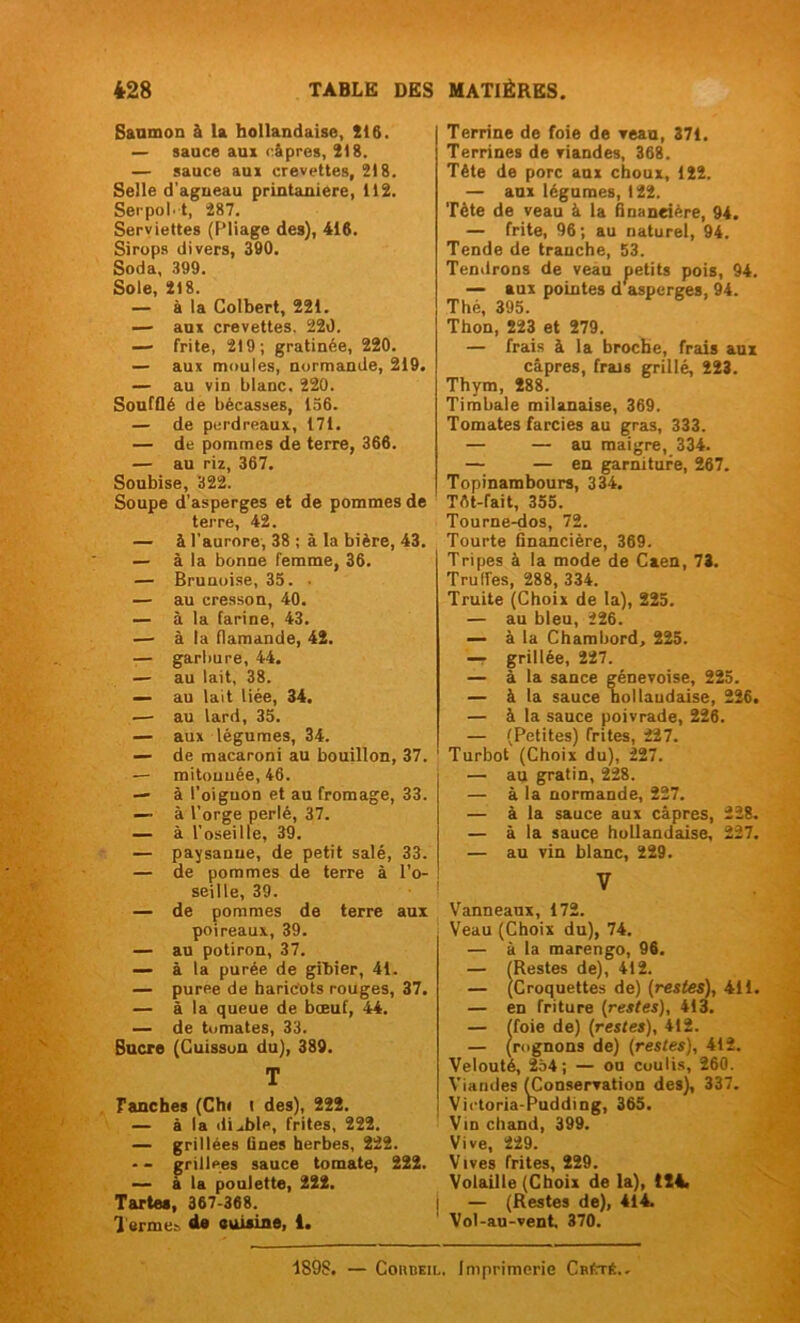 Saumon à U hollandaise, 216. — sauce aux câpres, 218. — sauce aux crevettes, 218. Selle d’agneau printanière, 112. Serpol't, 287. Serviettes (Pliage des), 416. Sirops divers, 390. Soda, 399. Sole, 218. — à la Colbert, 221. — aux crevettes. 220. — frite, 219; gratinée, 220. — aux moules, normande, 219. — au vin blanc. 220. Soufflé de bécasses, 136. — de perdreaux, 171. — de pommes de terre, 366. — au riz, 367. Soubise, 322. Soupe d’asperges et de pommes de terre, 42. — à l’aurore, 38 ; à la bière, 43. — à la bonne femme, 36. — Brunoise, 33. • — au cresson, 40. — à la farine, 43. — à la flamande, 42. — garbure, 44. — au lait, 38. — au lait liée, 34. — au lard, 35. — aux légumes, 34. — de macaroni au bouillon, 37. — mitouuée, 46. — à l’oignon et au fromage, 33. — à l’orge perlé, 37. — à l’oseille, 39. — paysanne, de petit salé, 33. — de pommes de terre à l’o- seille, 39. — de pommes de terre aux poireaux, 39. — au potiron, 37. — à la purée de gibier, 41. — puree de haricots rouges, 37. — à la queue de bœuf, 44. — de tomates, 33. Sucre (Cuisson du), 389. T Tanches (Ch« t des), 222. — à la diable, frites, 222. — grillées Gnes herbes, 222. — - grillées sauce tomate, 222. — à la poulette, 222. Tartes, 367-368. Termes de cuisine, 1. Terrine de foie de veau, 371. Terrines de Tiandes, 368. Tête de porc aux choux, 122. — aux légumes, 122. Tète de veau à la financière, 94. — frite, 96; au naturel, 94. Tende de tranche, 53. Ternirons de veau petits pois, 94. — aux pointes d asperges, 94. Thé, 395. Thon, 223 et 279. — frais à la broche, frais aux câpres, frais grillé, 223. Thym, 288. Timbale milanaise, 369. Tomates farcies au gras, 333. — — au maigre, 334. — — en garniture, 267. Topinambours, 334. Têt-fait, 355. Tourne-dos, 72. Tourte Gnancière, 369. Tripes à la mode de Caen, 73. Trulf'es, 288, 334. Truite (Choix de la), 225. — au bleu, 226. — à la Chambord, 225. — grillée, 227. — à la sance genevoise, 225. — à la sauce hollandaise, 226. — à la sauce poivrade, 226. — (Petites) frites, 227. Turbot (Choix du), 227. — au gratin, 228. — à la normande, 227. — à la sauce aux câpres, 228. — à la sauce hollandaise, 227. — au vin blanc, 229. V Vanneaux, 172. Veau (Choix du), 74. — à la marengo, 96. — (Restes de), 412. — (Croquettes de) (restes), 411. — en friture (restes), 413. — (foie de) (restes), 412. — (rognons de) (restes), 412. Velouté, 234; — ou coulis, 260. Viandes (Conservation des), 337. Victoria-Pudding, 365. Vin chand, 399. Vive, 229. Vives frites, 229. Volaille (Choix de la), 124. ! — (Restes de), 414. Vol-au-vent. 370. 1898. — Cohbeil. Imprimerie CrêtS..