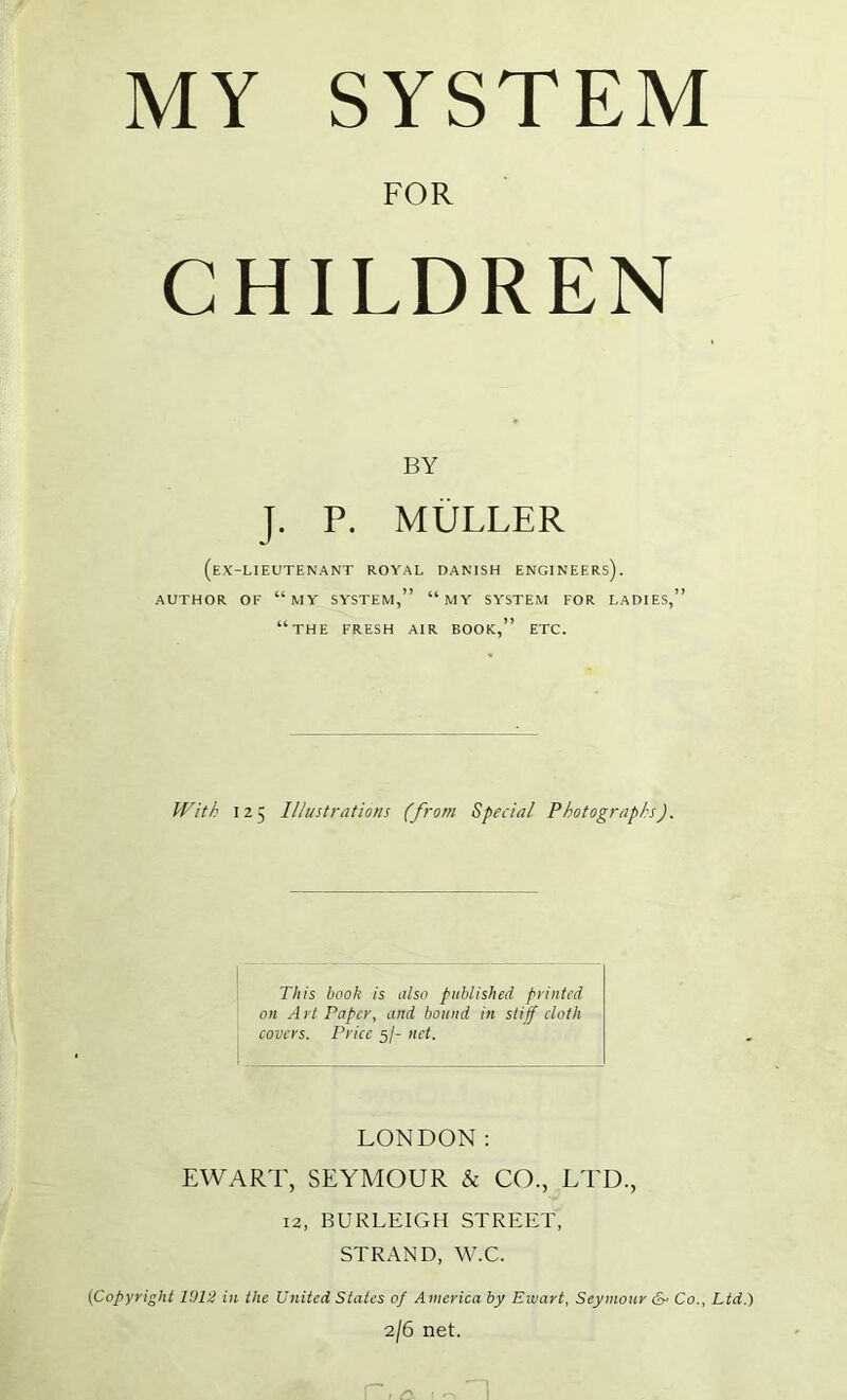 MY SYSTEM FOR CHILDREN BY J. P. MULLER (ex-lieutenant royal DANISH ENGINEERS). AUTHOR OF “my SYSTEM,” “MY SYSTEM FOR LADIES,” “the fresh AIR BOOK,” ETC. With 125 Illustrations (from Special Photographs). This book is also published printed on A rt Paper, and bound in stiff cloth covers. Price 5/- net. LONDON; EWART, SEYMOUR & CO., LTD., 12, BURLEIGH STREET, STRAND, W.C. [Copyright 1912 in the United States of America by Ewart, Seymour (S- Co., Ltd.) 2/6 net.