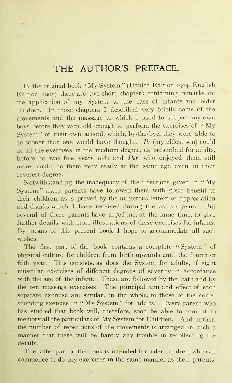 THE AUTHOR’S PREFACE. In the original book “ My System” (Danish Edition 1904, English Edition 1905) there are two short chapters containing remarks on the application of my System to the case of infants and older children. In those chapters I described very briefly some of the movements and the massage to which I used to subject my own boys before they were old enough to perform the exercises of “ My System” of their own accord, which, by-the-bye, they were able to do sooner than one would have thought. Ib (my eldest son) could do all the exercises in the medium degree, as prescribed for adults, before he was five years old; and Per, who enjoyed them still more, could do them very easily at the same age even in their severest degree. Notwithstanding the inadequacy of the directions given in “ My System,” many parents have followed them with great benefit to their children, as is proved by the numerous letters of appreciation and thanks which I have received during the last six years. But several of these parents have urged me, at the same time, to give further details, with more illustrations, of these exercises for infants. By means of this present book I hope to accommodate all such wishes. The first part of the book contains a complete “ System ” of physical culture for children from birth upwards until the fourth or fifth year. This consists, as does the System for adults, of eight muscular exercises of different degrees of severity in accordance with the age of the infant. These are followed by the bath and by the ten massage exercises. The principal aim and effect of each separate exercise are similar, on the whole, to those of the corre- sponding exercise in “ My System ” for adults. Every parent who has studied that book will, therefore, soon be able to commit to memory all the particulars of My System for Children. And further, the number of repetitions of the movements is arranged in such a manner that there will be hardly any trouble in recollecting the details. The latter part of the book is intended for older children, who can commence to do my exercises in the same manner as their parents.