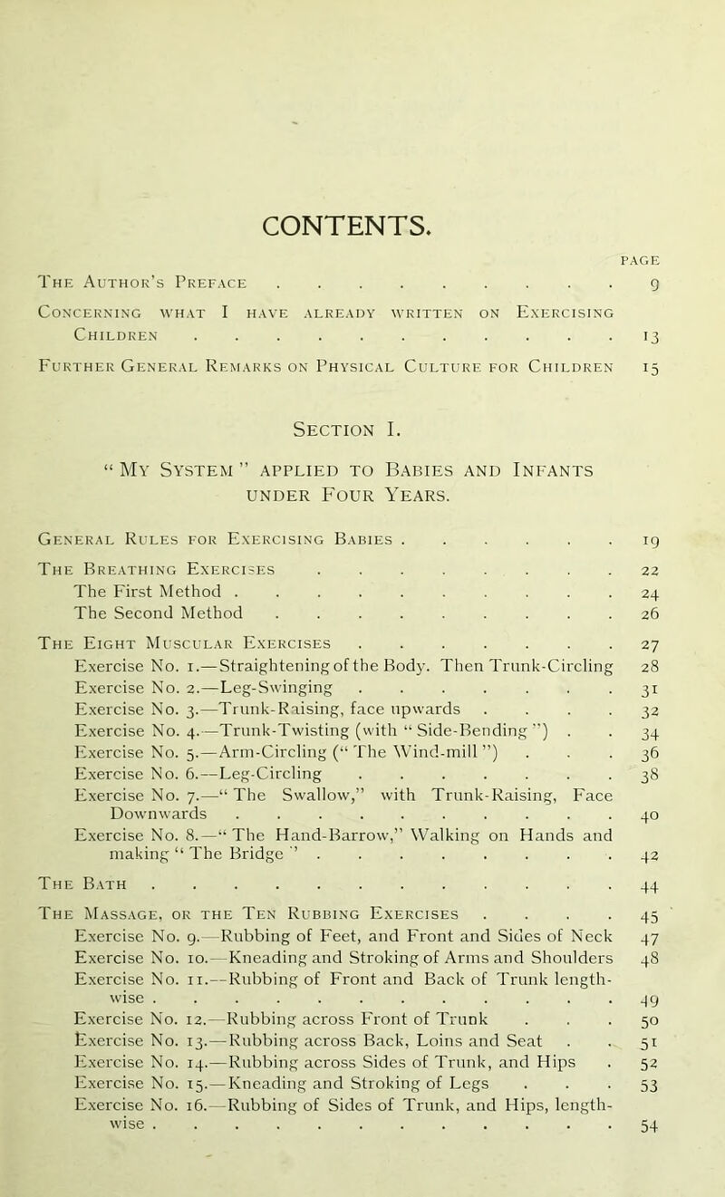 CONTENTS PAGE The Author’s Preface ......... g Concerning what I have already written on E.xercising Children ........... 13 Further General Remarks on Physical Culture for Children 15 Section I. “My System” applied to Babies and Inp'Ants UNDER Four Years. General Rules for E.xercising Babies ...... ig The Breathing Exercises 22 The First Method 24 The Second Method ......... 26 The Eight Muscular Exercises 27 Exercise No. i.— Straightening of the Body. Then Trunk-Circling 28 Exercise No. 2.—Leg-Swinging ....... 31 Exercise No. 3.—Trunk-Raising, face upwards .... 32 E.xercise No. 4.—Trunk-Twisting (with “ Side-Bending ”) . . 34 Exercise No. 5.—Arm-Circling (“ The Wind-mill ”) ... 36 Exercise No. 6.—Leg-Circling 38 Exercise No. 7.—“The Swallow,” with Trunk-Raising, Face Downwards .......... 40 Exercise No. 8.—“The Hand-Barrow,” Walking on Hands and making “ The Bridge 42 The Bath ............ 44 The Massage, or the Ten Rubbing Exercises . . . .45 Exercise No. g.—Rubbing of Feet, and Front and Sides of Neck 47 Exercise No. 10.—Kneading and Stroking of Arms and Shoulders 48 Exercise No. ii.—Rubbing of Front and Back of Trunk length- wise ............ 4g Exercise No. 12.—Rubbing across Front of Trunk ... 50 Fxercise No. 13.—Rubbing across Back, Loins and Seat . . 51 Exercise No. 14.—Rubbing across Sides of Trunk, and Hips . 52 Exercise No. 15.—Kneading and Stroking of Legs • • • 53 Exercise No. 16.—Rubbing of Sides of Trunk, and Hips, length- wise 54