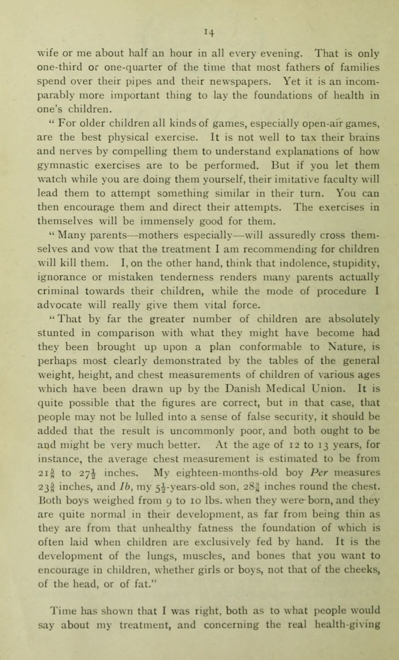 H wife or me about half an hour in all every evening. That is only one-third or one-quarter of the time that most fathers of families spend over their pipes and their newspapers. Yet it is an incom- parably more important thing to lay the foundations of health in one’s children. “ For older children all kinds of games, especially open-air games, are the best physical e.xercise. It is not well to tax their brains and nerves by compelling them to understand explanations of how gymnastic exercises are to be performed. But if you let them watch while you are doing them yourself, their imitative faculty will lead them to attempt something similar in their turn. You can then encourage them and direct their attempts. The exercises in themselves will be immensely good for them. “ Many parents—mothers especially—will assuredly cross them- selves and vow that the treatment I am recommending for children will kill them. I, on the other hand, think that indolence, stupidity, ignorance or mistaken tenderness renders many parents actually criminal towards their children, while the mode of procedure I advocate will really give them vital force. “That by far the greater number of children are absolutely stunted in comparison with what they might have become had they been brought up upon a plan conformable to Nature, is perhaps most clearly demonstrated by the tables of the general weight, height, and chest measurements of children of various ages which have been drawn up by the Danish Medical Union. It is quite possible that the figures are correct, but in that case, that people may not be lulled into a sense of false security, it should be added that the result is uncommonly poor, and both ought to be and might be very much better. At the age of 12 to 13 years, for instance, the average chest measurement is estimated to be from 2if to 27^ inches. My eighteen-months-old boy Per measures 23f inches, and Ih, my 5f-years-old son, 285 inches round the chest, both boys weighed from 9 to 10 lbs. when they were born, and they are quite normal in their development, as far from being thin as they are from that unhealthy fatness the foundation of which is often laid when children are exclusiv'ely fed by hand. It is the development of the lungs, muscles, and bones that you want to encourage in children, whether girls or boys, not that of the cheeks, of the head, or of fat.” Time has shown that I was right, both as to what people would say about my treatment, and concerning the real health-giving