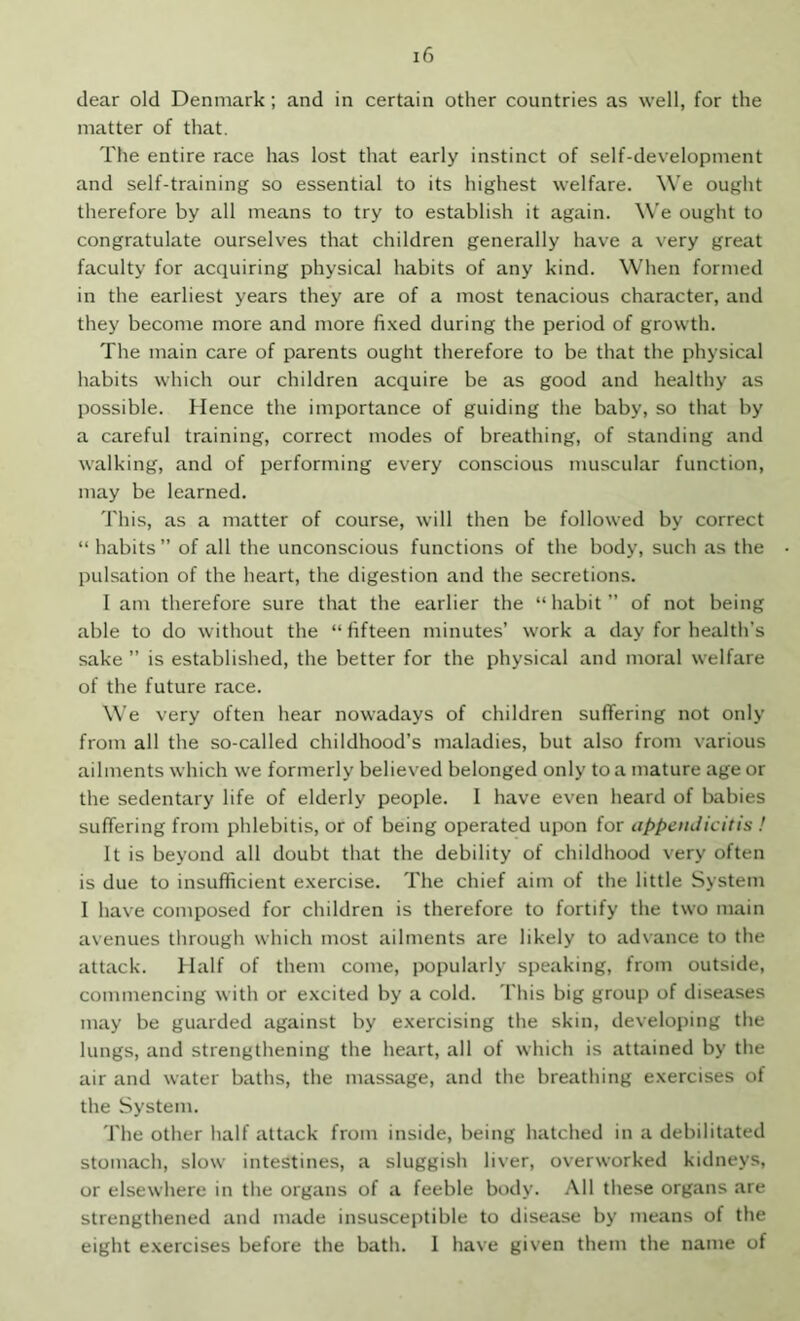 dear old Denmark; and in certain other countries as well, for the matter of that. The entire race has lost that early instinct of self-development and self-training so essential to its highest welfare. We ought therefore by all means to try to establish it again. We ought to congratulate ourselves that children generally have a very great faculty for acquiring physical habits of any kind. When formed in the earliest years they are of a most tenacious character, and they become more and more fi.xed during the period of growth. The main care of parents ought therefore to be that the physical habits which our children acquire be as good and healthy as possible. Hence the importance of guiding the baby, so that by a careful training, correct modes of breathing, of standing and walking, and of performing every conscious muscular function, may be learned. This, as a matter of course, will then be followed by correct “ habits ” of all the unconscious functions of the body, such as the pulsation of the heart, the digestion and the secretions. 1 am therefore sure that the earlier the “ habit ” of not being able to do without the “ fifteen minutes’ work a day for health’s sake ” is established, the better for the physical and moral welfare of the future race. We very often hear nowadays of children suffering not only from all the so-called childhood’s maladies, but also from various ailments which we formerly believed belonged only to a mature age or the sedentary life of elderly people. I have even heard of babies suffering from phlebitis, or of being operated upon for appendicitis ! It is beyond all doubt that the debility of childhood very often is due to insufficient e.xercise. The chief aim of the little System I have composed for children is therefore to fortify the two main avenues through which most ailments are likely to advance to the attack. Half of them come, popularly speaking, from outside, commencing with or e.xcited by a cold. This big group of diseases may be guarded against by exercising the skin, developing the lungs, and strengthening the heart, all of which is attained by the air and water baths, the massage, and the breathing exercises of the System. The other half attack from inside, being hatched in a debilitated stomach, slow intestines, a sluggish liver, overworked kidneys, or elsewhere in the organs of a feeble body. All these organs are strengthened and made insusceptible to disease by means of the eight exercises before the bath. I have given them the name of