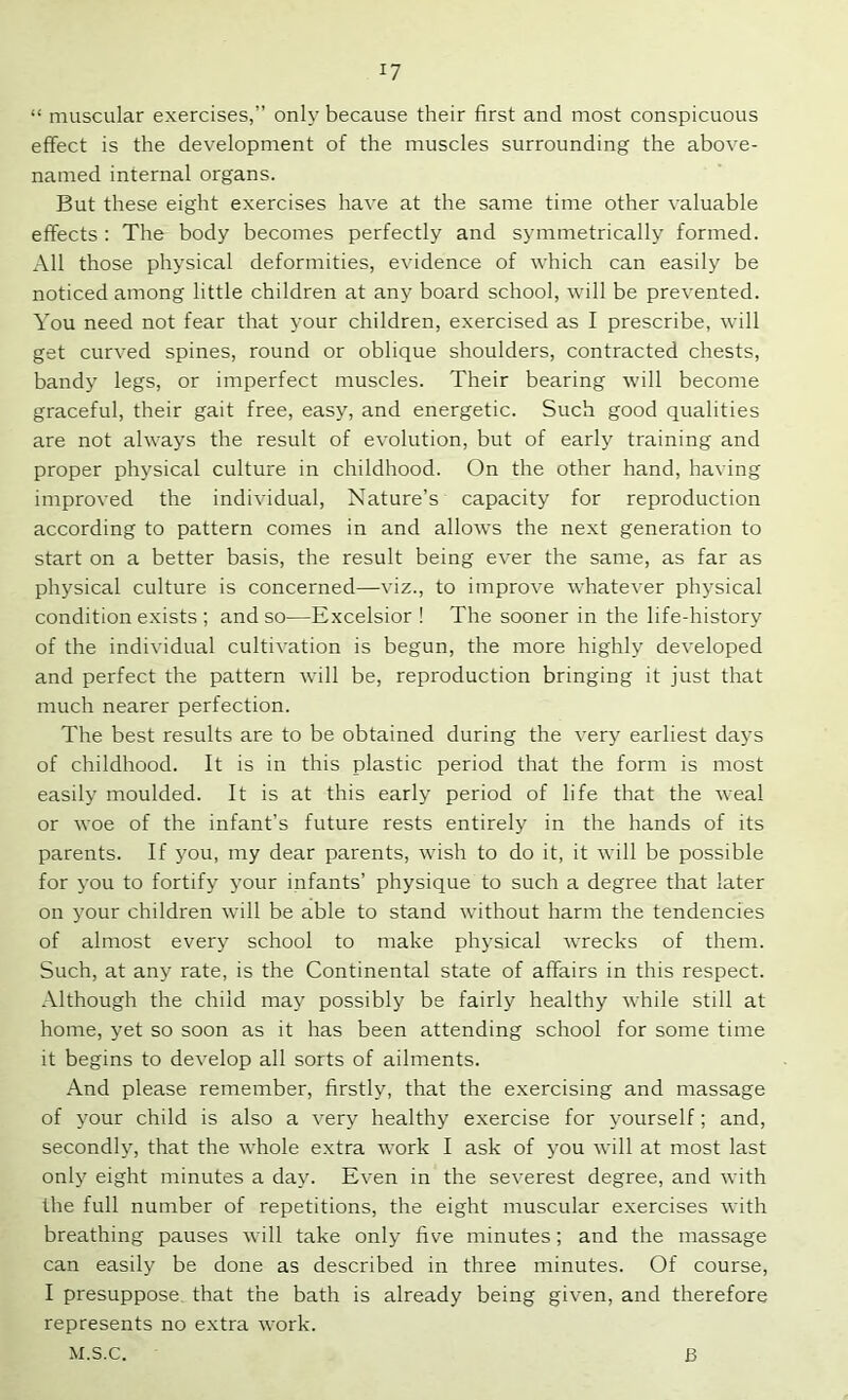 “ muscular exercises,” only because their first and most conspicuous effect is the development of the muscles surrounding the above- named internal organs. But these eight exercises have at the same time other valuable effects : The body becomes perfectly and symmetrically formed. All those physical deformities, evidence of which can easily be noticed among little children at any board school, will be prevented. You need not fear that your children, exercised as I prescribe, will get curved spines, round or oblique shoulders, contracted chests, bandy legs, or imperfect muscles. Their bearing will become graceful, their gait free, easy, and energetic. Such good qualities are not always the result of evolution, but of early training and proper physical culture in childhood. On the other hand, having improved the individual. Nature’s capacity for reproduction according to pattern comes in and allows the next generation to start on a better basis, the result being ever the same, as far as physical culture is concerned—viz., to improve whatever physical condition exists ; and so—Excelsior ! The sooner in the life-history of the individual cultivation is begun, the more highly developed and perfect the pattern will be, reproduction bringing it just that much nearer perfection. The best results are to be obtained during the very earliest days of childhood. It is in this plastic period that the form is most easily moulded. It is at this early period of life that the weal or woe of the infant’s future rests entirely in the hands of its parents. If you, my dear parents, wish to do it, it will be possible for you to fortify your infants’ physique to such a degree that later on your children will be able to stand without harm the tendencies of almost every school to make physical wrecks of them. Such, at any rate, is the Continental state of affairs in this respect. Although the child may possibly be fairly healthy while still at home, yet so soon as it has been attending school for some time it begins to develop all sorts of ailments. And please remember, firstly, that the exercising and massage of your child is also a very healthy exercise for yourself; and, secondly, that the whole extra work I ask of you will at most last only eight minutes a day. Even in the severest degree, and with the full number of repetitions, the eight muscular exercises with breathing pauses will take only five minutes; and the massage can easily be done as described in three minutes. Of course, I presuppose that the bath is already being given, and therefore represents no extra work. M.S.C. B