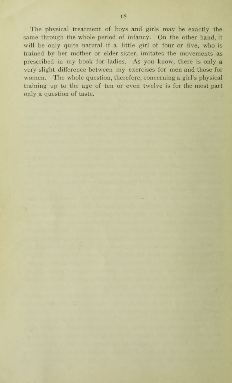 The physical treatment of boys and girls may be exactly the same through the whole period of infancy. On the other hand, it will be only quite natural if a little girl of four or five, who is trained by her mother or elder sister, imitates the movements as prescribed in my book for ladies. As you know, there is only a very slight difference between my exercises for men and those for women. The whole question, therefore, concerning a girl’s physical training up to the age of ten or even twelve is for the most part only a question of taste.