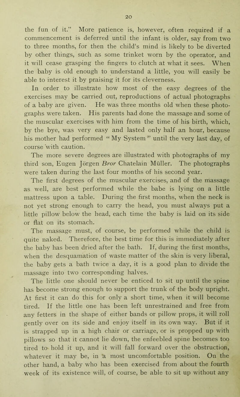 the fun of it.” More patience is, however, often required if a commencement is deferred until the infant is older, say from two to three months, for then the child’s mind is likely to be diverted by other things, such as some trinket worn by the operator, and it will cease grasping the fingers to clutch at what it sees. When the baby is old enough to understand a little, you will easily be able to interest it by praising it for its cleverness. In order to illustrate how most of the easy degrees of the exercises may be carried out, reproductions of actual photographs of a baby are given. He was three months old when these photo- graphs were taken. His parents had done the massage and some of the muscular exercises with him from the time of his birth, which, by the bye, was very easy and lasted only half an hour, because his mother had performed “ My System ” until the very last day, of course with caution. The more severe degrees are illustrated with photographs of my third son, Eugen Jdrgen Bror Chatelain Muller. The photographs were taken during the last four months of his second year. The first degrees of the muscular e.xercises, and of the massage as well, are best performed while the babe is lying on a little mattress upon a table. During the first months, when the neck is not yet strong enough to carry the head, you must always put a little pillow below the head, each time the baby is laid on its side or flat on its stomach. The massage must, of course, be performed while the child is quite naked. Therefore, the best time for this is immediately after the baby has been dried after the bath. If, during the first months, when the desquamation of waste matter of the skin is very liberal, the baby gets a bath twice a day, it is a good plan to divide the massage into two corresponding halves. The little one should never be enticed to sit up until the spine has become strong enough to support the trunk of the body upright. At first it can do this for only a short time, when it will become tired. If the little one has been left unrestrained and free from any fetters in the shape of either bands or pillow props, it will roll gently over on its side and enjoy itself in its own way. But if it is strapped up in a high chair or carriage, or is propped up with pillows so that it cannot lie down, the enfeebled spine becomes too tired to hold it up, and it will fall forward over the obstruction, whatever it may be, in ’a most uncomfortable position. On the other hand, a baby who has been exercised from about the fourth week of its existence will, of course, be able to sit up without any