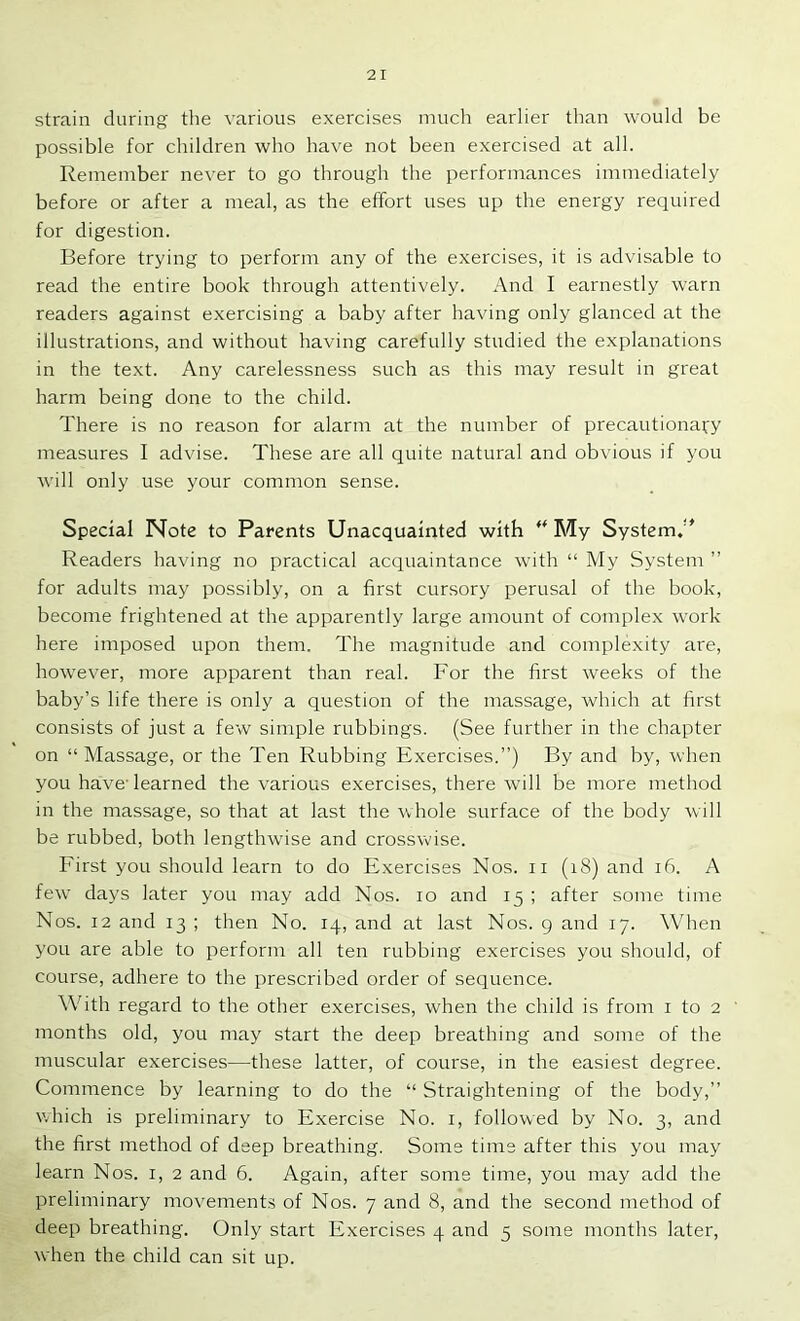 strain during the various exercises much earlier than would be possible for children who have not been exercised at all. Remember never to go through the performances immediately before or after a meal, as the effort uses up the energy required for digestion. Before trying to perform any of the exercises, it is advisable to read the entire book through attentively. And I earnestly warn readers against exercising a baby after having only glanced at the illustrations, and without having carefully studied the explanations in the text. Any carelessness such as this may result in great harm being done to the child. There is no reason for alarm at the number of precautionai:y measures I advise. These are all quite natural and obvious if you will only use your common sense. Special Note to Parents Unacquainted with ** My System. Readers having no practical acquaintance with “ My System ” for adults may possibly, on a first cursory perusal of the book, become frightened at the apparently large amount of complex work here imposed upon them. The magnitude and complexity are, however, more apparent than real. For the first weeks of the baby’s life there is only a question of the massage, which at first consists of just a few simple rubbings. (See further in the chapter on “Massage, or the Ten Rubbing Exercises.”) By and by, when you have-learned the x'arious exercises, there will be more method in the massage, so that at last the whole surface of the body will be rubbed, both lengthwise and crosswise. First you should learn to do Exercises Nos. ii (i8) and i6. A few days later you may add Nos. lo and 15 ; after some time Nos. 12 and 13 ; then No. 14, and at last Nos. 9 and 17. When you are able to perform all ten rubbing exercises you should, of course, adhere to the prescribed order of sequence. \Vith regard to the other exercises, when the child is from i to 2 months old, you may start the deep breathing and some of the muscular exercises—these latter, of course, in the easiest degree. Commence by learning to do the “ Straightening of the body,” which is preliminary to Exercise No. i, followed by No. 3, and the first method of deep breathing. Some time after this you may learn Nos. i, 2 and 6. Again, after some time, you may add the preliminary movements of Nos. 7 and 8, and the second method of deep breathing. Only start Exercises 4 and 5 some months later, when the child can sit up.
