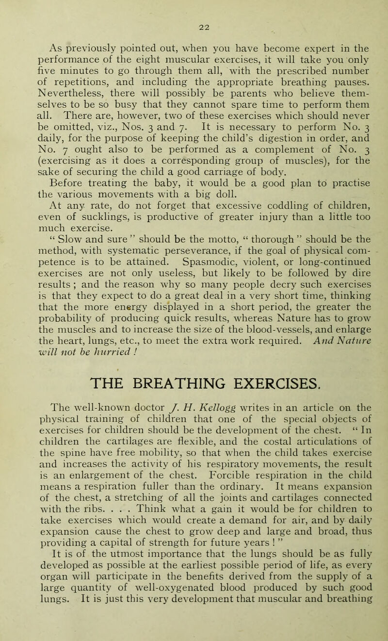 As previously pointed out, when you have become expert in the performance of the eight muscular exercises, it will take you only five minutes to go through them all, with the prescribed number of repetitions, and including the appropriate breathing pauses. Nevertheless, there will possibly be parents who believe them- selves to be so busy that they cannot spare time to perform them all. There are, however, two of these exercises which should never be omitted, viz.. Nos. 3 and 7. It is necessary to perform No. 3 daily, for the purpose of keeping the child’s digestion in order, and No. 7 ought also to be performed as a complement of No. 3 (exercising as it does a corresponding group of muscles), for the sake of securing the child a good carriage of body. Before treating the baby, it would be a good plan to practise the various movements with a big doll. At any rate, do not forget that excessive coddling of children, even of sucklings, is productive of greater injury than a little too much exercise. “ Slow and sure ” should be the motto, “ thorough ” should be the method, with systematic perseverance, if the goal of physical com- petence is to be attained. Spasmodic, violent, or long-continued exercises are not only useless, but likely to be followed by dire results ; and the reason why so many people decry such exercises is that they expect to do a great deal in a very short time, thinking that the more energy displayed in a short period, the greater the probability of producing quick results, whereas Nature has to grow the muscles and to increase the size of the blood-vessels, and enlarge the heart, lungs, etc., to meet the extra work required. And Nature will not he hurried I THE BREATHING EXERCISES. The well-known doctor J. H. Kellogg writes in an article on the physical training of children that one of the special objects of exercises for children should be the development of the chest. “ In children the cartilages are flexible, and the costal articulations of the spine have free mobility, so that when the child takes exercise and increases the activity of his respiratory movements, the result is an enlargement of the chest. Forcible respiration in the child means a respiration fuller than the ordinary. It means expansion of the chest, a stretching of all the joints and cartilages connected with the ribs. . . . Think what a gain it would be for children to take exercises which would create a demand for air, and by daily expansion cause the chest to grow deep and large and broad, thus providing a capital of strength for future years ! ” It is of the utmost importance that the lungs should be as fully developed as possible at the earliest possible period of life, as every organ will participate in the benefits derived from the supply of a large quantity of well-oxygenated blood produced by such good lungs. It is just this very development that muscular and breathing