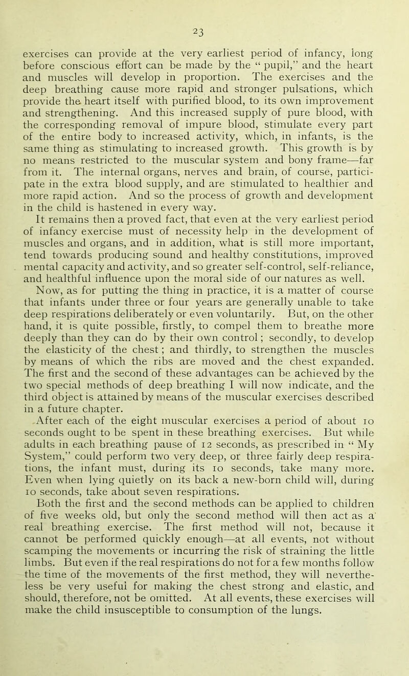 exercises can provide at the very earliest period of infancy, long before conscious effort can be made by the “ pupil,” and the heart and muscles will develop in proportion. The exercises and the deep breathing cause more rapid and stronger pulsations, which provide the heart itself with purified blood, to its own improvement and strengthening. And this increased supply of pure blood, with the corresponding removal of impure blood, stimulate every part of the entire body to increased activity, which, in infants, is the same thing as stimulating to increased growth. This growth is by no means restricted to the muscular system and bony frame—far from it. The internal organs, nerves and brain, of course, partici- pate in the extra blood supply, and are stimulated to healthier and more rapid action. And so the process of growth and development in the child is hastened in every way. It remains then a proved fact, that even at the very earliest period of infancy exercise must of necessity help in the development of muscles and organs, and in addition, what is still more important, tend towards producing sound and healthy constitutions, improved mental capacity and activity, and so greater self-control, self-reliance, and healthful influence upon the moral side of our natures as well. Now, as for putting the thing in practice, it is a matter of course that infants under three or four years are generally unable to take deep respirations deliberately or even voluntarily. But, on the other hand, it is quite possible, firstly, to compel them to breathe more deeply than they can do by their own control; secondly, to develop the elasticity of the chest; and thirdly, to strengthen the muscles by means of which the ribs are moved and the chest expanded. The first and the second of these advantages can be achieved by the two special methods of deep breathing I will now indicate, and the third object is attained by means of the muscular exercises described in a future chapter. After each of the eight muscular exercises a period of about lo seconds ought to be spent in these breathing exercises. But while adults in each breathing pause of 12 seconds, as prescribed in “ My System,” could perform two very deep, or three fairly deep respira- tions, the infant must, during its 10 seconds, take many more. Even when lying quietly on its back a new-born child will, during 10 seconds, take about seven respirations. Both the first and the second methods can be applied to children of five weeks old, but only the second method will then act as a' real breathing exercise. The first method will not, because it cannot be performed quickly enough—at all events, not without scamping the movements or incurring the risk of straining the little limbs. But even if the real respirations do not for a few months follow the time of the movements of the first method, they will neverthe- less be very useful for making the chest strong and elastic, and should, therefore, not be omitted. At all events, these exercises will make the child insusceptible to consumption of the lungs.
