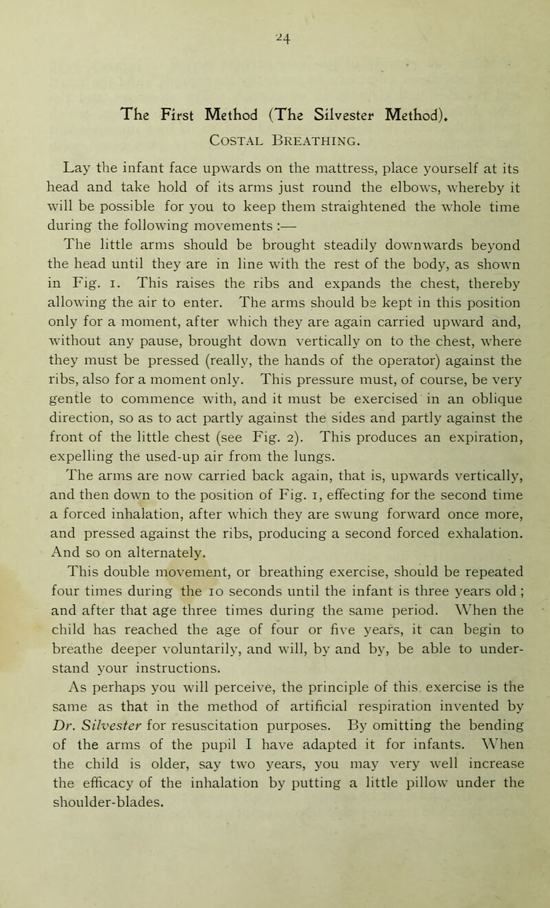 ■^4 The First Method (The Silvester Method). Costal Breathing. Lay the infant face upwards on the mattress, place yourself at its head and take hold of its arms just round the elbows, whereby it will be possible for you to keep them straightened the whole time during the following movements :— The little arms should be brought steadily downwards beyond the head until they are in line with the rest of the body, as shown in Fig. I. This raises the ribs and expands the chest, thereby allowing the air to enter. The arms should be kept in this position only for a moment, after which they are again carried upward and, without any pause, brought down vertically on to the chest, where they must be pressed (really, the hands of the operator) against the ribs, also for a moment only. This pressure must, of course, be very gentle to commence with, and it must be exercised in an oblique direction, so as to act partly against the sides and partly against the front of the little chest (see Fig. 2). This produces an expiration, expelling the used-up air from the lungs. The arms are now carried back again, that is, upwards vertically, and then down to the position of Fig. i, effecting for the second time a forced inhalation, after which they are swung forward once more, and pressed against the ribs, producing a second forced e.xhalation. And so on alternately. This double movement, or breathing exercise, should be repeated four times during the 10 seconds until the infant is three years old ; and after that age three times during the same period. When the child has reached the age of four or five years, it can begin to breathe deeper voluntarily, and will, by and by, be able to under- stand your instructions. As perhaps you will perceive, the principle of this, exercise is the same as that in the method of artificial respiration invented by Dr. Silvester for resuscitation purposes. By omitting the bending of the arms of the pupil I have adapted it for infants. When the child is older, say two years, you may very well increase the efficacy of the inhalation by putting a little pillow under the shoulder-blades.