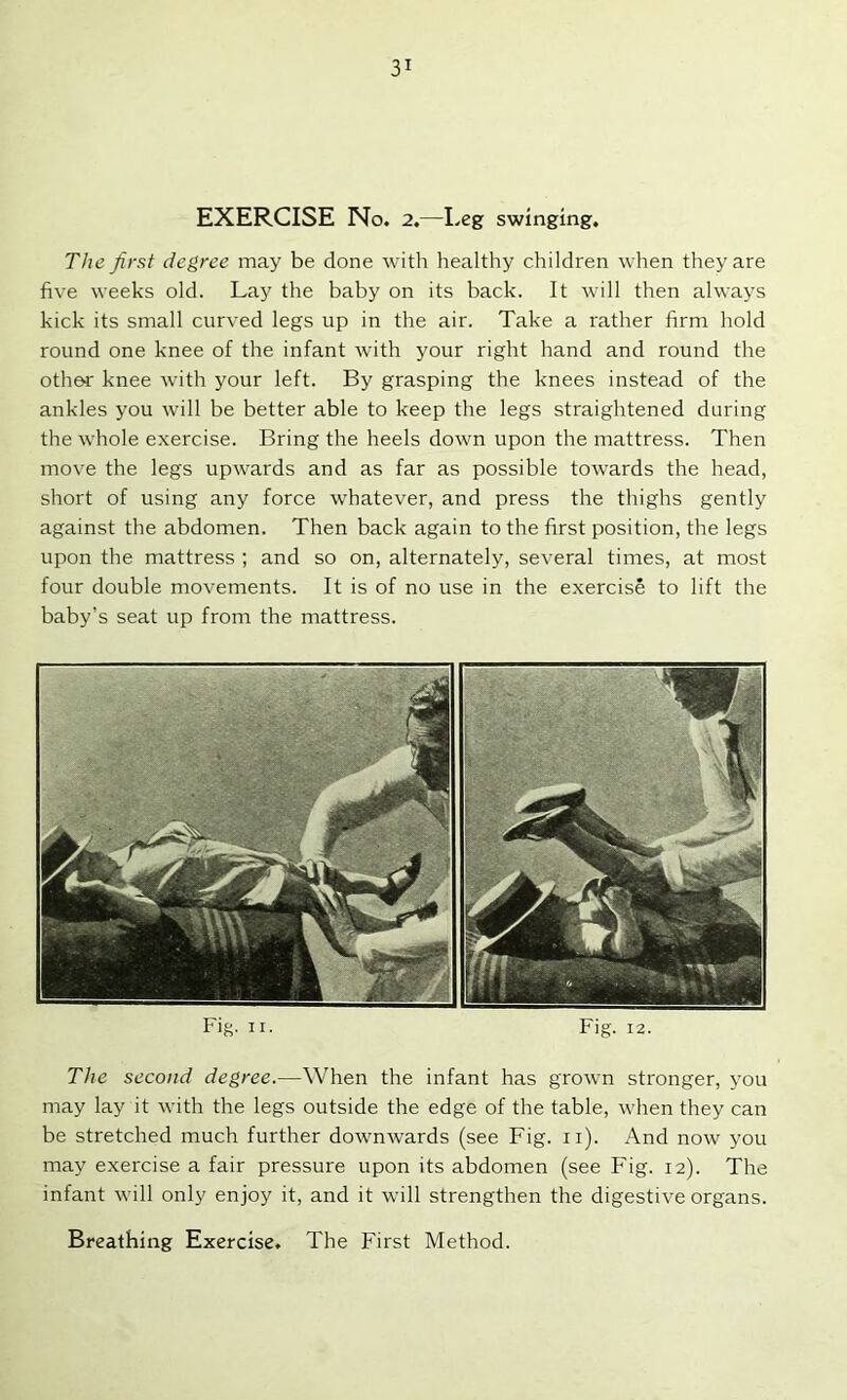 EXERCISE No. 2.—Leg swinging. The first degree may be done with healthy children when they are five weeks old. Lay the baby on its back. It rvill then always kick its small curved legs up in the air. Take a rather firm hold round one knee of the infant with your right hand and round the other knee with your left. By grasping the knees instead of the ankles you will be better able to keep the legs straightened during the whole exercise. Bring the heels down upon the mattress. Then move the legs upwards and as far as possible towards the head, short of using any force whatever, and press the thighs gently against the abdomen. Then back again to the first position, the legs upon the mattress ; and so on, alternately, several times, at most four double movements. It is of no use in the exercise to lift the baby’s seat up from the mattress. Fig, II. Fig. 12. The second degree.—When the infant has grown stronger, you may lay it with the legs outside the edge of the table, when they can be stretched much further downw’ards (see Fig. ii). And now you may exercise a fair pressure upon its abdomen (see Fig. 12). The infant will only enjoy it, and it will strengthen the digestive organs.