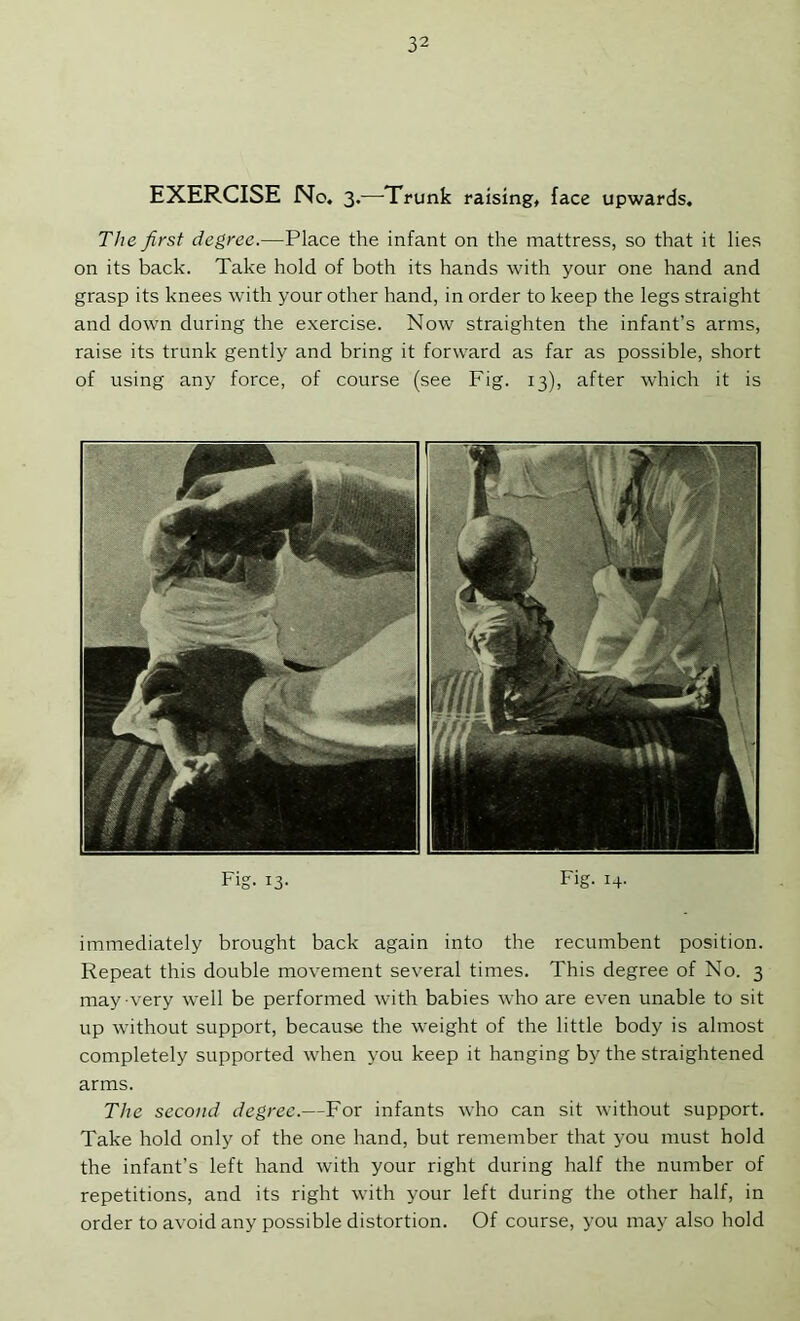EXERCISE No. 3.—Trunk raising, face upwards. The first degree.—Place the infant on the mattress, so that it lies on its back. Take hold of both its hands with your one hand and grasp its knees with your other hand, in order to keep the legs straight and down during the exercise. Now straighten the infant’s arms, raise its trunk gently and bring it forward as far as possible, short of using any force, of course (see Fig. 13), after which it is Fig. 13. Fig. 14. immediately brought back again into the recumbent position. Repeat this double movement several times. This degree of No. 3 may very well be performed with babies who are even unable to sit up without support, because the weight of the little body is almost completely supported when you keep it hanging by the straightened arms. The second degree.—For infants who can sit without support. Take hold only of the one hand, but remember that you must hold the infant’s left hand with your right during half the number of repetitions, and its right with your left during the other half, in order to avoid any possible distortion. Of course, you may also hold
