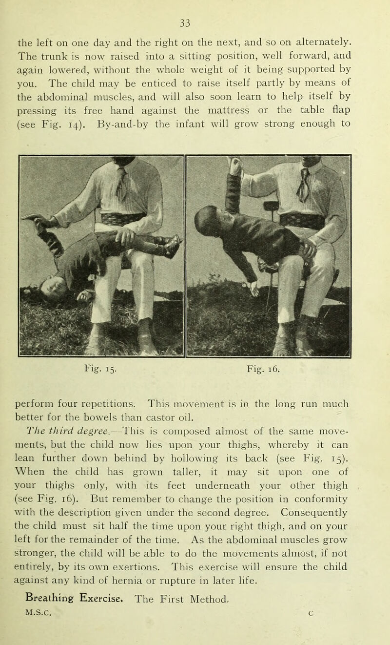 the left on one day and the right on the next, and so on alternately. The trunk is now raised into a sitting position, well forward, and again lowered, without the whole weight of it being supported by you. The child may be enticed to raise itself partly by means of the abdominal muscles, and will also soon learn to help itself by pressing its free hand against the mattress or the table flap (see Fig. 14). By-and-by the infant will grow strong enough to Fig. 15. Fig. 16. perform four repetitions. This movement is in the long run much better for the bowels than castor oil. The third degree.—This is composed almost of the same move- ments, but the child now lies upon your thighs, whereby it can lean further down behind by hollowing its back (see Fig. 15). When the child has grown taller, it may sit upon one of your thighs only, with its feet underneath your other thigh (see Fig, 16). But remember to change the position in conformity with the description given under the second degree. Consequently the child must sit half the time upon your right thigh, and on your left for the remainder of the time. As the abdominal muscles grow stronger, the child will be able to do the movements almost, if not entirely, by its own exertions. This exercise will ensure the child against any kind of hernia or rupture in later life. Breathing Exercise. The First Method. M.s.c. c