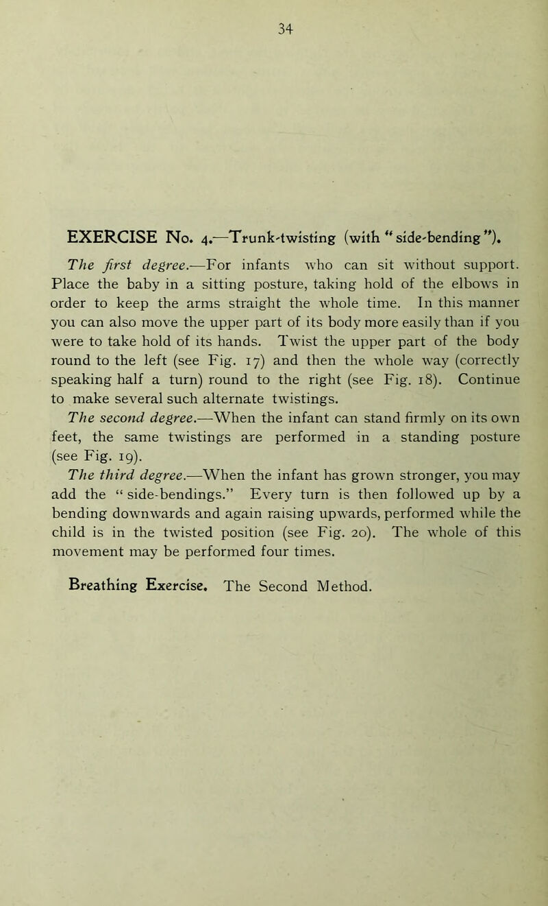 EXERCISE No. 4.-—Trunk-twisting (with “ side-bending *')• The first degree.—For infants who can sit without support. Place the baby in a sitting posture, taking hold of the elbows in order to keep the arms straight the whole time. In this mamrer you can also move the upper part of its body more easily than if you were to take hold of its hands. Twist the upper part of the body round to the left (see Fig. 17) and then the whole way (correctly speaking half a turn) round to the right (see Fig. 18). Continue to make several such alternate twistings. The second degree.—When the infant can stand firmly on its own feet, the same twistings are performed in a standing posture (see Fig. 19). The third degree.—When the infant has grown stronger, you may add the “ side-bendings.” Every turn is then followed up by a bending downwards and again raising upw’ards, performed while the child is in the twisted position (see Fig. 20). The whole of this movement may be performed four times.