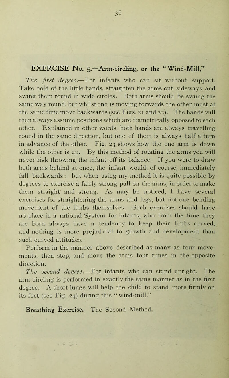 EXERCISE No. 5.^—Arni'circUng, or the Wind'Mill.'' The first degree.—For infants who can sit without support. Take hold of the little hands, straighten the arms ont sideways and swing them round in wide circles. Both arms should be swung the same way round, but whilst one is moving forwards the other must at the same time move backwards (see Figs. 21 and 22). The hands will then always assume positions which are diametrically opposed to each other. E.xplained in other words, both hands are always travelling round in the same direction, but one of them is always half a turn in advance of the other. Fig. 23 shows how the one arm is down while the other is up. By this method of rotating the arms you will never risk throwing the infant off its balance. If you were to draw both arms behind at once, the infant would, of course, immediately fall backwards : but when using my method it is quite possible by degrees to exercise a fairly strong pull on the arms, in order to make them straight and strong. As may be noticed, I have several exercises for straightening the arms and legs, but not one bending movement of the limbs themselves. Such exercises should have no place in a rational System for infants, who from the time they are born always have a tendency to keep their limbs curved, and nothing is more prejudicial to growth and development than such curved attitudes. Perform in the manner above described as many as four move- ments, then stop, and move the arms four times in the opposite direction. The second degree.—For infants who can stand upright. The arm-circling is performed in exactly the same manner as in the first degree. A short lunge will help the child to stand more firmly on its feet (see Fig. 24) during this “wind-mill.”