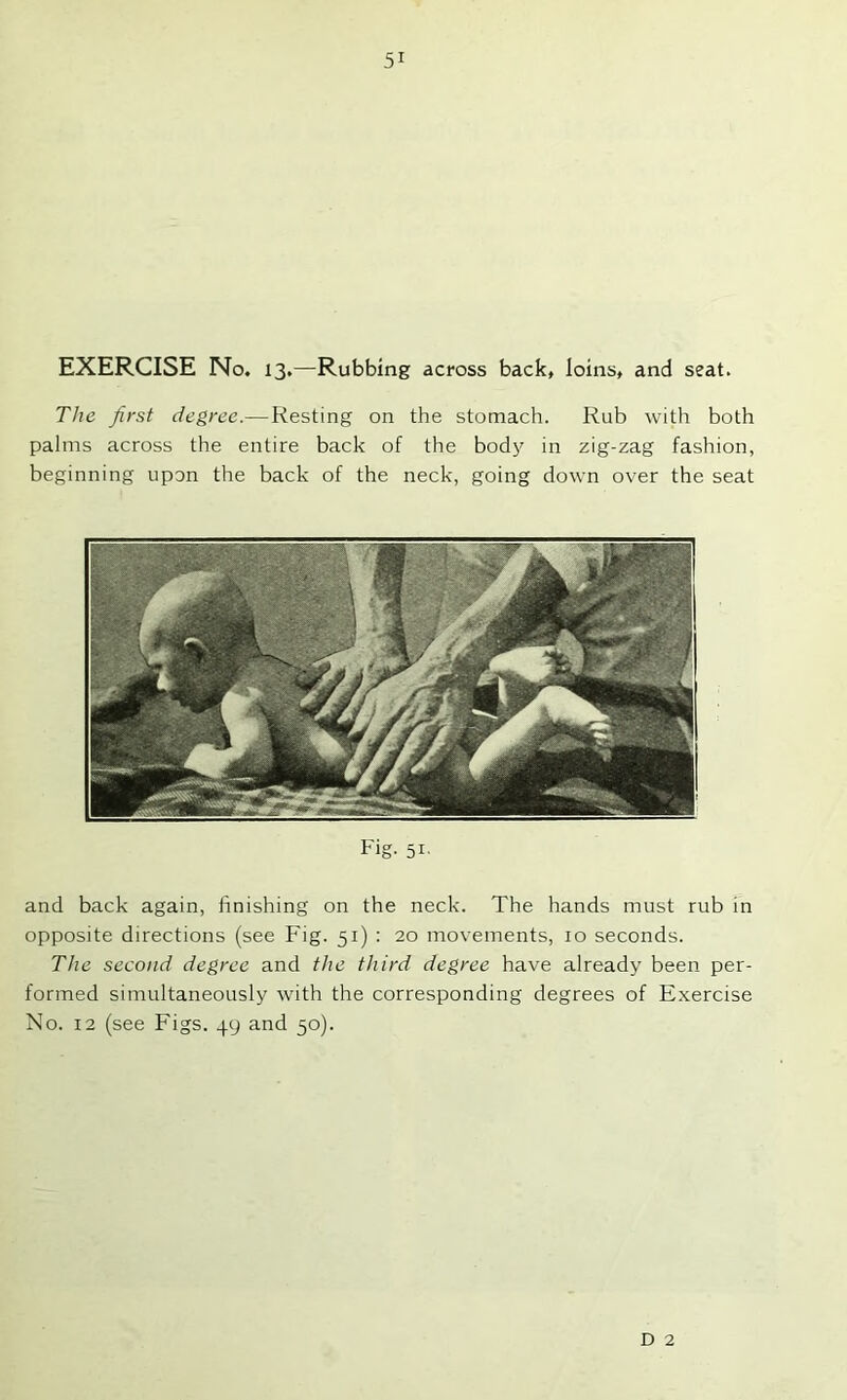 EXERCISE No. 13.—Rubbing across back, loins, and seat. The first degree.—Resting on the stomach. Rub with both palms across the entire back of the body in zig-zag fashion, beginning upon the back of the neck, going down over the seat Fig. 51' and back again, finishing on the neck. The hands must rub in opposite directions (see Fig. 51) : 20 movements, 10 seconds. The second degree and the third degree have already been per- formed simultaneously with the corresponding degrees of Exercise No. 12 (see Figs. 49 and 50). D 2