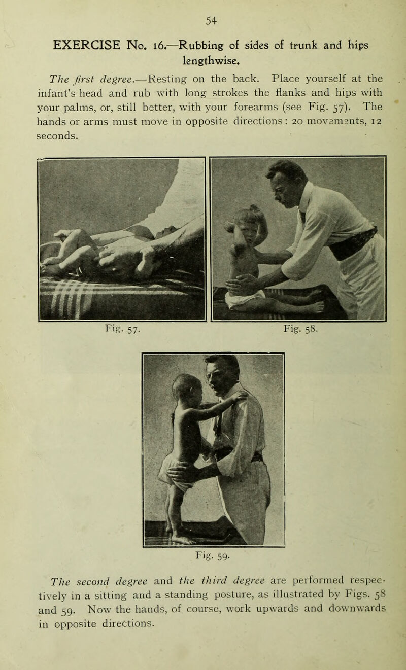 EXERCISE No. l6.—Rubbing of sides of trunk and hips lengthwise. The first degree.—Resting on the back. Place yourself at the infant’s head and rub with long strokes the flanks and hips with your palms, or, still better, with your forearms (see Fig. 57). The hands or arms must move in opposite directions; 20 movements, 12 seconds. Fig. 57. Fig. 58. Fig. 59' The second degree and the third degree are performed respec- tively in a sitting and a standing posture, as illustrated by Figs. 58 and 59. Now the hands, of course, work upwards and downwards in opposite directions.