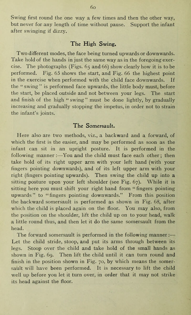 Swing first round the one way a few times and then the other way, but never for any length of time without pause. Support the infant after swinging if dizzy. The High Swing. Two different modes, the face being turned upwards or downwards. Take hold of the hands in just the same way as in the foregoing exer- cise. The photographs (Figs. 65 and 66) show clearly how it is to be performed. Fig. 65 shows the start, and Fig. 66 the highest point in the exercise when performed with the child face downwards. If the “ swing” is performed face upwards, the little body must, before the start, be placed outside and not between your legs. The start and finish of the high “ swing ” must be done lightly, by gradually increasing and gradually stopping the impetus, in order not to strain the infant’s joints. The Somersault. Here also are two methods, viz., a backward and a forward, of which the first is the easier, and may be performed as soon as the infant can sit in an upright posture. It is performed in the following manner :—^You and the child must face each other; then take hold of its right upper arm with your left hand (with your fingers pointing downwards), and of its left upper arm with your right (fingers pointing upwards). Then swing the child up into a sitting posture upon your left shoulder (see Fig. 67). While it is sitting here you must shift your right hand from “ fingers pointing upwards” to “fingers pointing downwards.” From this position the backward somersault is performed as shown in Fig. 68, after which the child is placed again on the floor. You may also, from the position on the shoulder, lift the child up on to your head, walk a little round thus, and then let it do the same somersault from the head. The forward somersault is performed in the following manner:— Let the child stride, stoop, and put its arms through between its legs. Stoop over the child and take hold of the small hands as shown in Fig. 69. Then lift the child until it can turn round and finish in the position shown in Fig. 70, by which means the somer- sault will have been performed. It is necessary to lift the child well up before you let it turn over, in order that it may not strike its head against the floor.