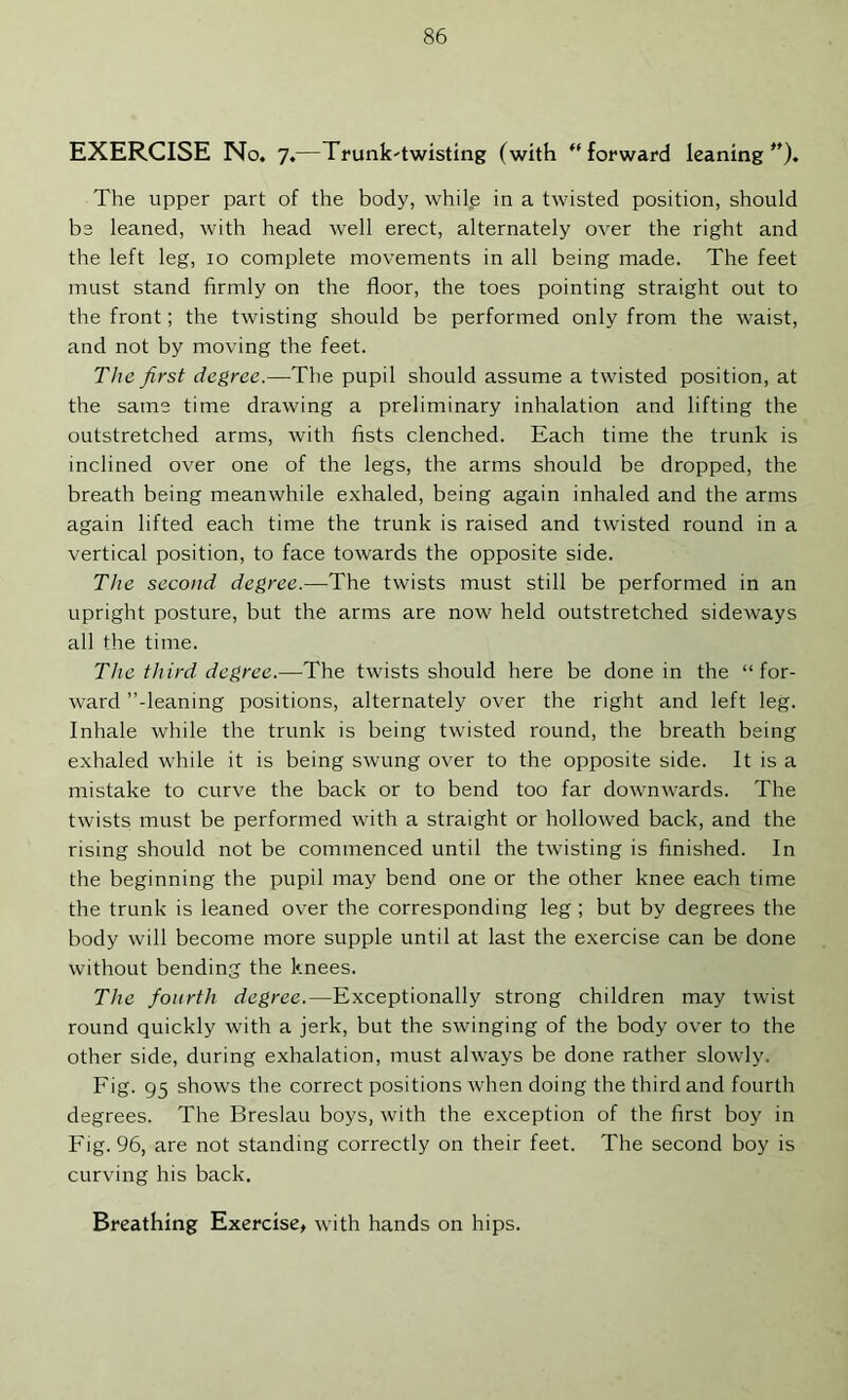 EXERCISE No. 7.—Trunk'twisting (with forward leaning*'). The upper part of the body, while in a twisted position, should be leaned, with head well erect, alternately over the right and the left leg, 10 complete movements in all being made. The feet must stand firmly on the floor, the toes pointing straight out to the front; the twisting should be performed only from the waist, and not by moving the feet. The first degree.—The pupil should assume a twisted position, at the same time drawing a preliminary inhalation and lifting the outstretched arms, with fists clenched. Each time the trunk is inclined over one of the legs, the arms should be dropped, the breath being meanwhile exhaled, being again inhaled and the arms again lifted each time the trunk is raised and twisted round in a vertical position, to face towards the opposite side. The second degree.—The twists must still be performed in an upright posture, but the arms are now held outstretched sidew'ays all the time. The third degree.—The twists should here be done in the “for- ward ’’-leaning positions, alternately over the right and left leg. Inhale while the trunk is being twisted round, the breath being exhaled while it is being swung over to the opposite side. It is a mistake to curve the back or to bend too far downwards. The twists must be performed with a straight or hollowed back, and the rising should not be commenced until the twisting is finished. In the beginning the pupil may bend one or the other knee each time the trunk is leaned over the corresponding leg ; but by degrees the body will become more supple until at last the exercise can be done without bending the knees. The fourth degree.—Exceptionally strong children may twist round quickly with a jerk, but the swinging of the body over to the other side, during exhalation, must always be done rather slowly. Fig. 95 shows the correct positions when doing the third and fourth degrees. The Breslau boys, with the exception of the first boy in Fig. 96, are not standing correctly on their feet. The second boy is curving his back.