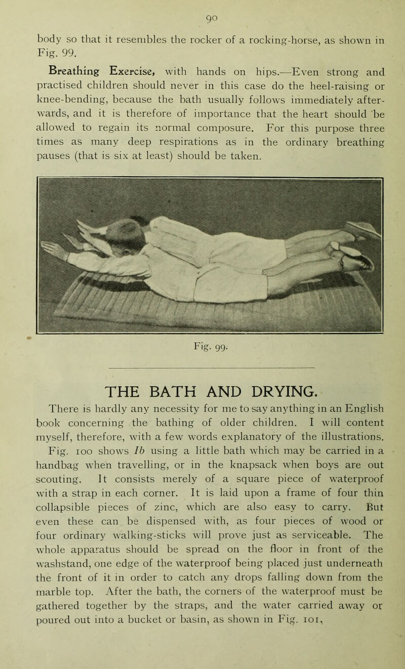 go body so that it resembles the rocker of a rocking-horse, as shown in Fig. 99. Breathing Exercise, with hands on hips.—Even strong and practised children should never in this case do the heel-raising or knee-bending, because the bath usually follows immediately after- wards, and it is therefore of importance that the heart should 'be allowed to regain its normal composure. For this purpose three times as many deep respirations as in the ordinary breathing pauses (that is six at least) should be taken. Fig. 99. THE BATH AND DRYING. There is hardly any necessity for me to say anything in an English book concerning the bathing of older children. I will content myself, therefore, with a few words explanatory of the illustrations. Fig. 100 shows Ib using a little bath which may be carried in a handbag when travelling, or in the knapsack when boys are out scouting. It consists merely of a square piece of waterproof with a strap in each corner. It is laid upon a frame of four thin collapsible pieces of zinc, which are also easy to carry. But even these can be dispensed with, as four pieces of wood or four ordinary walking-sticks will prove just as serviceable. The whole apparatus should be spread on the floor in front of the washstand, one edge of the waterproof being placed just underneath the front of it in order to catch any drops falling down from the marble top. After the bath, the corners of the waterproof must be gathered together by the straps, and the water carried away or poured out into a bucket or basin, as shown in Fig. lor,