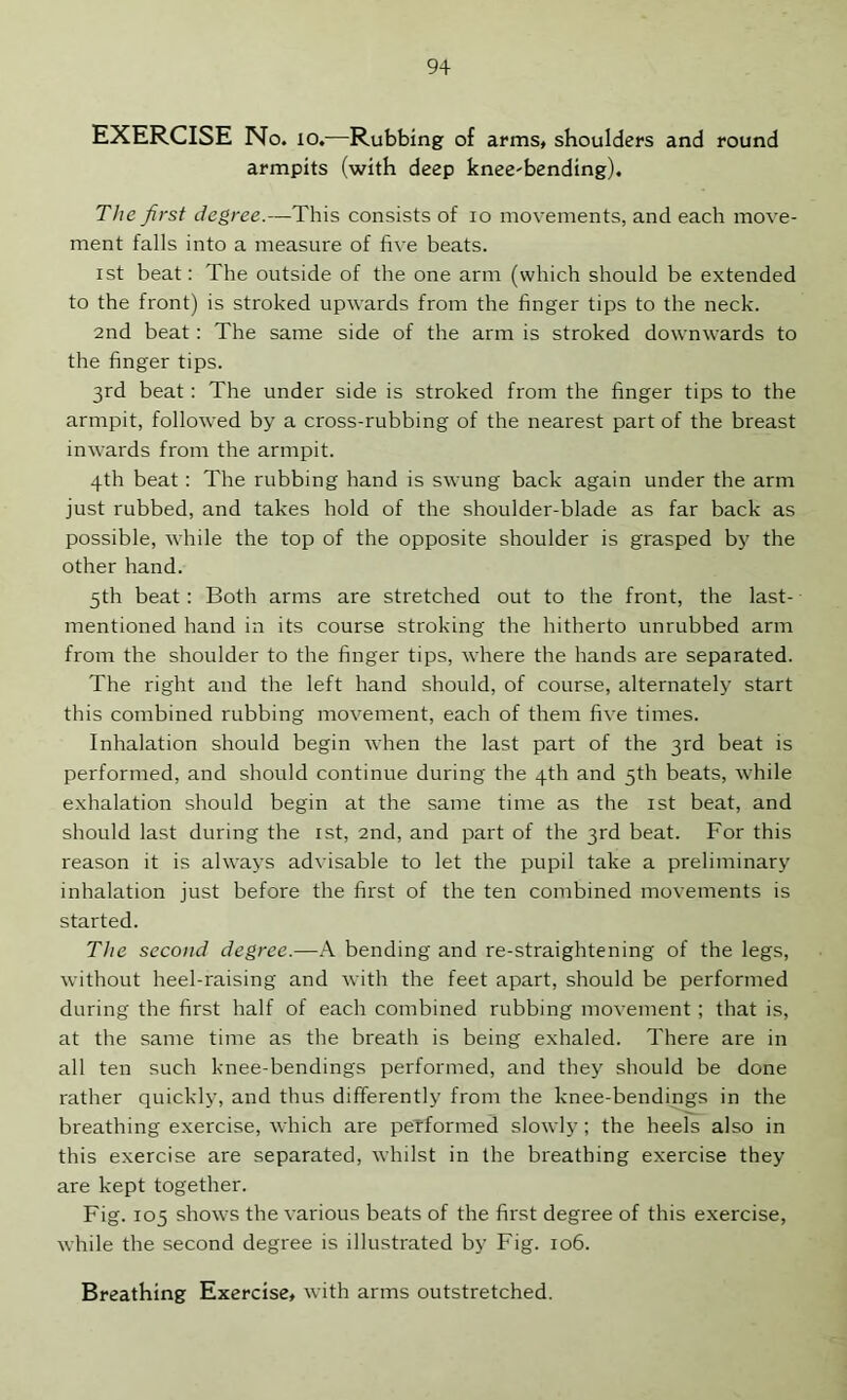 EXERCISE No. 10.—Rubbing of arms, shoulders and round armpits (with deep knee-bending). The first degree.—This consists of lo movements, and each move- ment falls into a measure of five beats. 1st beat: The outside of the one arm (which should be extended to the front) is stroked upwards from the finger tips to the neck. and beat: The same side of the arm is stroked downwards to the finger tips. 3rd beat; The under side is stroked from the finger tips to the armpit, followed by a cross-rubbing of the nearest part of the breast inwards from the armpit. 4th beat: The rubbing hand is swung back again under the arm just rubbed, and takes hold of the shoulder-blade as far back as possible, while the top of the opposite shoulder is grasped by the other hand. 5th beat: Both arms are stretched out to the front, the last- mentioned hand in its course stroking the hitherto unrubbed arm from the shoulder to the finger tips, where the hands are separated. The right and the left hand should, of course, alternately start this combined rubbing movement, each of them five times. Inhalation should begin when the last part of the 3rd beat is performed, and should continue during the 4th and 5th beats, while exhalation should begin at the same time as the ist beat, and should last during the ist, 2nd, and part of the 3rd beat. For this reason it is always advisable to let the pupil take a preliminary inhalation just before the first of the ten combined movements is started. The second degree.—A bending and re-straightening of the legs, without heel-raising and with the feet apart, should be performed during the first half of each combined rubbing movement ; that is, at the same time as the breath is being exhaled. There are in all ten such knee-bendings performed, and they should be done rather quickly, and thus differently from the knee-bendings in the breathing exercise, which are peTformed slowly ; the heels also in this exercise are separated, whilst in the breathing exercise they are kept together. Fig. 105 shows the various beats of the first degree of this exercise, while the second degree is illustrated by Fig. 106.