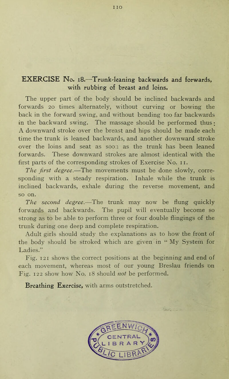 I lO EXERCISE No. i8.—Trunk-leaning backwards and forwards, with rubbing of breast and loins. The upper part of the body should be inclined backwards and forwards 20 times alternately, without curving or bowing the back in the forward swing, and without bending too far backwards in the backward swing. The massage should be performed thus; A downw'ard stroke over the breast and hips should be made each time the trunk is leaned backwards, and another downward stroke over the loins and seat as soon as the trunk has been leaned forwards. These downward strokes are almost identical with the first parts of the corresponding strokes of Exercise No. ii. The first degree.—The movements must be done slowly, corre- sponding with a steady respiration. Inhale while the trunk is inclined backwards, exhale during the reverse movement, and so on. The second degree.—The trunk may now be flung quickly forwards and backwards. The pupil will eventually become so strong as to be able to perform three or four double flingings of the trunk during one deep and complete respiration. Adult girls should study the explanations as to how the front of the body should be stroked which are given in “ My System for Ladies.” Fig. 121 shows the correct positions at the beginning and end of each movement, whereas most of our young Breslau friends on Fig. 122 show how No. 18 should not be performed.