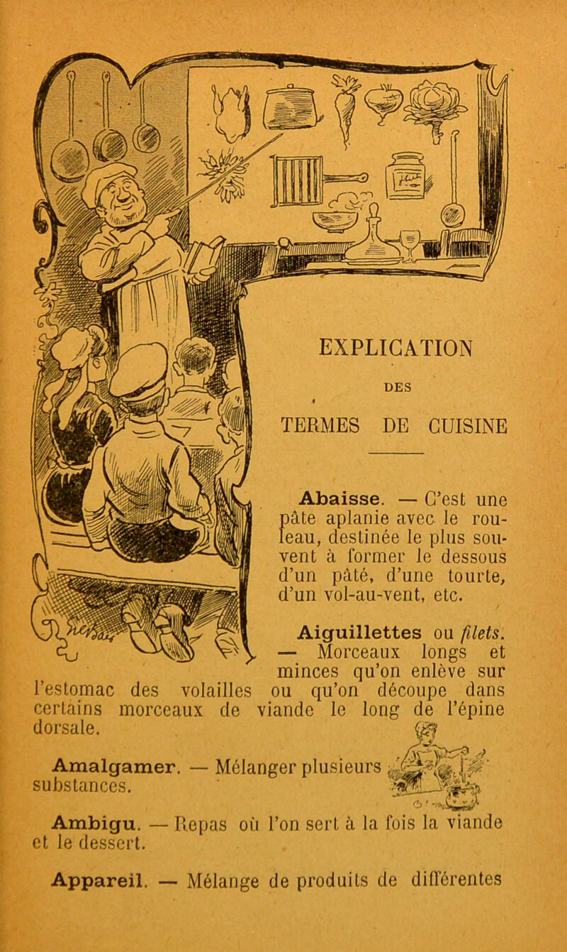 EXPLICATION DES ( TERMES DE CUISINE Abaisse. — C’est une pâte aplanie avec le rou- leau, destinée le plus sou- vent à former le dessous d’un pâté, d’une tourte, d’un vol-au-vent, etc. Aiguillettes ou filets. — Morceaux longs et minces qu’on enlève sur l’estomac des volailles ou qu’on découpe dans certains morceaux de viande le long de l’épine dorsale. Amalgamer, substances. Mélanger plusieurs ' Ambigu. et le dessert. <b' Repas où l’on sert à la fois la Appareil. — Mélange de produits de différentes