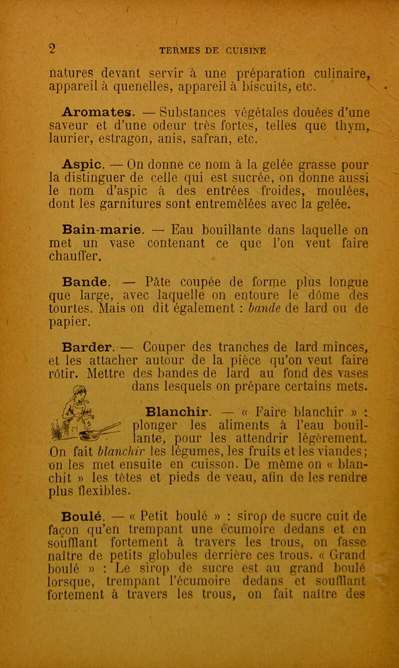 natures devant servir à une préparation culinaire, appareil à quenelles, appareil à biscuits, etc. Aromates. — Substances végétales douées d’une saveur et d’une odeur très fortes, telles que thym, laurier, estragon, anis, safran, etc. Aspic. — On donne ce nom à la gelée grasse pour la distinguer de celle qui est sucrée, on donne aussi le nom d’aspic à des entrées froides, moulées, dont les garnitures sont entremêlées avec la gelée. Bain-marie. — Eau bouillante dans laquelle on met un vase contenant ce que l’on veut faire chauffer. Bande. — Pâte coupée de forme plus longue que large, avec laquelle on entoure le dôme des tourtes. Mais on dit également : bande de lard ou de papier. Barder. — Couper des tranches de lard minces, et les attacher autour de la pièce qu’on veut faire rôtir. Mettre des bandes de lard au fond des vases dans lesquels on prépare certains mets. Blanchir. (f Faire blanchir » plonger les aliments à l’eau bouil- iante, pour les attendrir légèrement On fait blanchir les légumes, les fruits et les viandes; on les met ensuite en cuisson. De même on « blan- chit » les tètes et pieds de veau, afin de les rendre plus flexibles. Boulé. — « Petit boulé » : sirop de sucre cuit de façon qu’en trempant une écumoire dedans et en soufflant fortement à travers les trous, on fasse naître de petits globules derrière ces trous. « Grand boulé » : Le sirop de sucre est au grand boulé lorsque, trempant l’écumoire dedans et souillant fortement à travers les trous, on fait naître des i