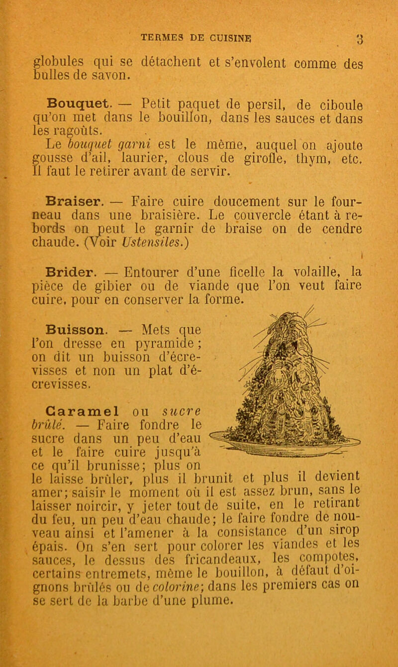 globules qui se détachent et s’envolent comme des bulles de savon. Bouquet. — Petit paquet de persil, de ciboule qu’on met dans le bouillon, dans les sauces et dans les ragoûts. Le bouquet garni est le même, auquel on ajoute gousse d’ail, laurier, clous de girofle, thym, etc. Il faut le retirer avant de servir. Braiser. — Faire cuire doucement sur le four- neau dans une braisière. Le couvercle étant à re- bords on peut le garnir de braise on de cendre chaude. (Voir Ustensiles.) Brider. — Entourer d’une ficelle la volaille, la pièce de gibier ou de viande que l’on veut faire cuire, pour en conserver la  Buisson. — Mets que l’on dresse en pyramide ; on dit un buisson d’écre- visses et non un plat d’é- crevisses. Caramel ou sucre brûlé. — Faire fondre le sucre dans un peu d’eau et le faire cuire jusqu’à ce qu’il brunisse; plus on le laisse brûler, plus il brunit et plus il devient amer; saisir le moment où il est assez brun, sans le laisser noircir, y jeter tout de suite, en le retirant du feu, un peu d’eau chaude; le faire fondre de nou- veau ainsi et l’amener à la consistance d’un sirop épais. On s’en sert pour colorer les viandes et les sauces, le dessus des fricandemix, les compotes, certains entremets, même le bouillon, à délaut d oi- gnons brûlés ou ÛQColorine-, dans les premiers cas on se sert de la barbe d’une plume.