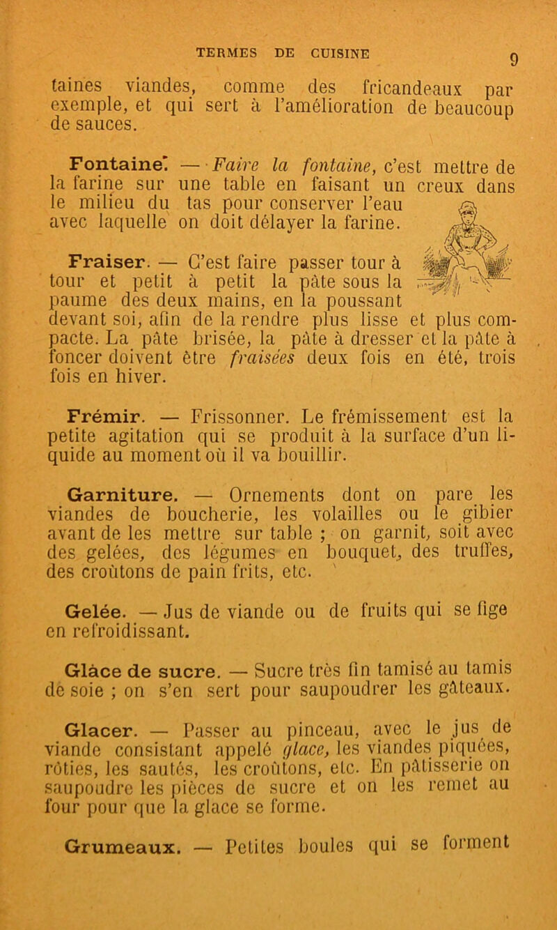 laines viandes, comme des fricandeaux par exemple, et qui sert à l’amélioration de beaucoup de sauces. Fontaine' — Faire la fontaine, c'est mettre de la farine sur une table en faisant un creux dans le milieu du tas pour conserver l’eau avec laquelle on doit délayer la farine. Fraiser. — C’est faire passer tour à tour et petit à petit la pâte sous la paume des deux mains, en la poussant devant sol, afin de la rendre plus lisse et plus com- pacte. La pâte brisée, la pâte à dresser et la pâle à foncer doivent être fraisées deux fois en été, trois fois en hiver. Frémir. — Frissonner. Le frémissement est la petite agitation qui se produit à la surface d’un li- quide au moment où il va bouillir. Garniture. — Ornements dont on pare les viandes de boucherie, les volailles ou le gibier avant de les mettre sur table ; on garnit, soit avec des gelées, des légumes en bouqueL des truffes, des croûtons de pain frits, etc. ' Gelée. —Jus de viande ou de fruits qui se fige en refroidissant. Glace de sucre. — Sucre très fin tamisé au tamis de soie ; on s’en sert pour saupoudrer les gâteaux. Glacer. — Passer au pinceau, avec le jus de viande consistant appelé glace, les viandes piquées, rôties, les sautés, les croûtons, etc. En pâtisserie on saupoudre les pièces de sucre et on les remet au four pour que la glace se forme. Grumeaux. Petites boules qui se forment