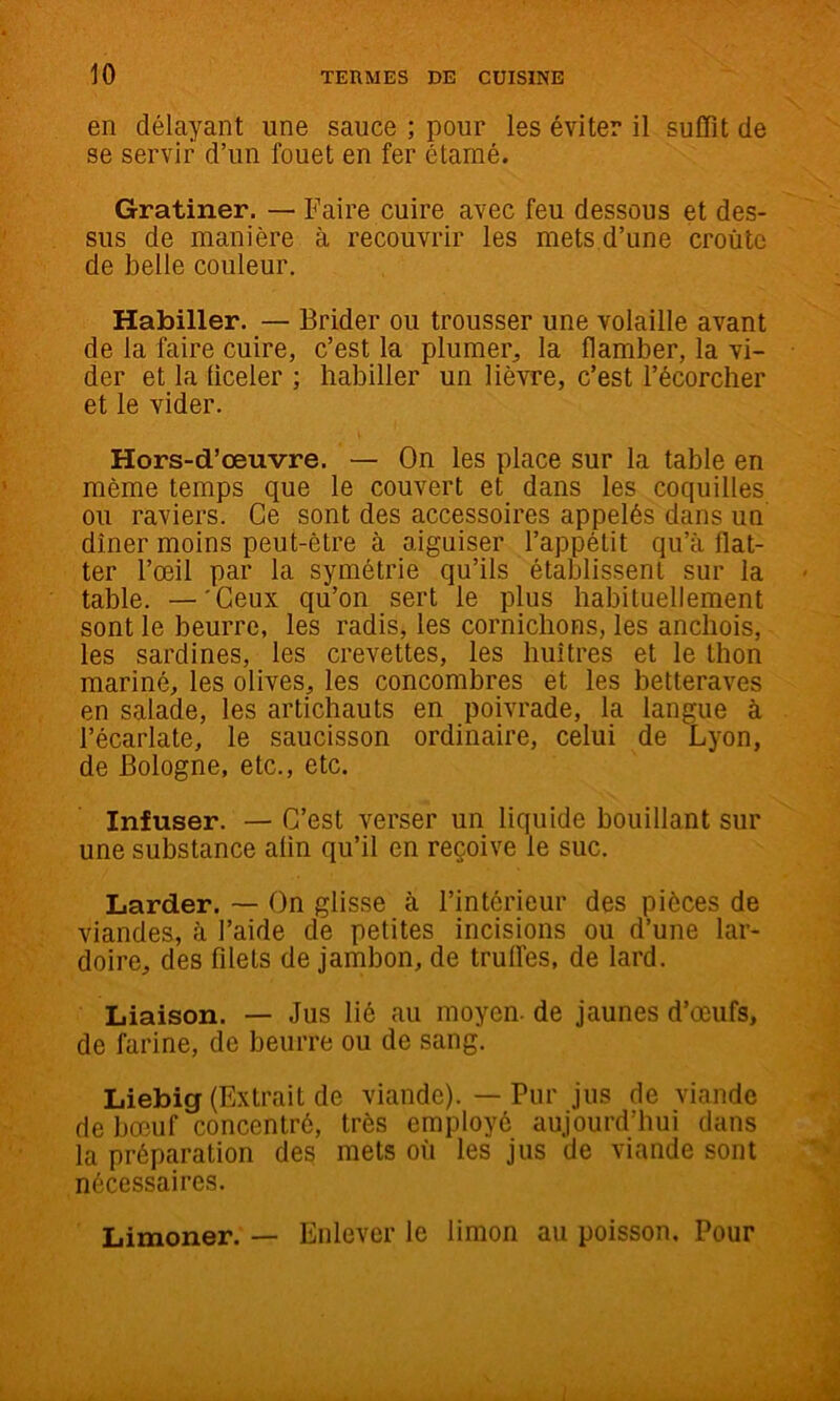 en délayant une sauce ; pour les éviter il suffit de se servir d’un fouet en fer étamé. Gratiner. — Faire cuire avec feu dessous et des- sus de manière à recouvrir les mets d’une croûte de belle couleur. Habiller. — Brider ou trousser une volaille avant de la faire cuire, c’est la plumer, la flamber, la vi- der et la liceler ; habiller un lièvre, c’est l’écorcher et le vider. Hors-d’œuvre. — On les place sur la table en même temps que le couvert et dans les coquilles ou raviers. Ce sont des accessoires appelés dans un dîner moins peut-être à aiguiser l’appétit qu’à ffat- ter l’œil par la symétrie qu’ils établissent sur la table. —'Ceux qu’on sert le plus habituellement sont le beurre, les radis, les cornichons, les anchois, les sardines, les crevettes, les huîtres et le thon mariné, les olives, les concombres et les betteraves en salade, les artichauts en poivrade, la langue à l’écarlate, le saucisson ordinaire, celui de Lyon, de Bologne, etc., etc. Infuser. — C’est verser un liquide bouillant sur une substance afin qu’il en reçoive le suc. Larder. — On glisse à l’intérieur des pièces de viandes, à l’aide de petites incisions ou d’une lar- doire, des filets de jambon, de truffes, de lard. Liaison. — Jus lié au moyen, de jaunes d’œufs, de farine, de beurre ou de sang. Liebig (Extrait de viande). — Pur jus de viande de bœuf concentré, très employé aujourd’hui dans la préparation des mets où les jus de viande sont nécessaires. Limoner. — Enlever le limon au poisson. Pour