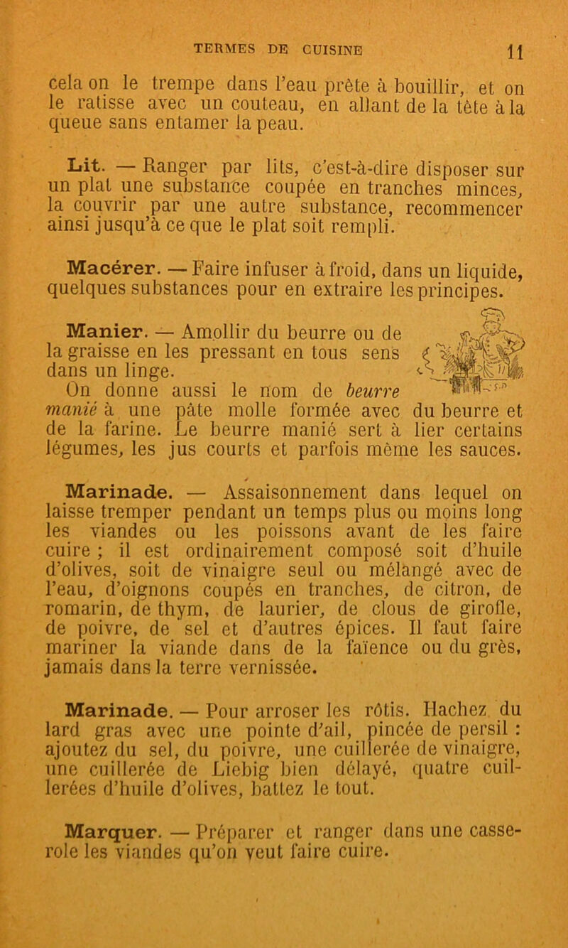 cela on le trempe dans l’eau prête à bouillir, et on le ratisse avec un couteau, en allant de la tête à la queue sans entamer la peau. Lit. — Ranger par lits, c’est-à-dire disposer sur un plat une substance coupée en tranches minces, la couvrir par une autre substance, recommencer ainsi jusqu’à ce que le plat soit rempli. Macérer. — Faire infuser à froid, dans un liquide, quelques substances pour en extraire les principes. Manier. — Amollir du beurre ou de la graisse en les pressant en tous sens dans un linge. On donne aussi le nom de beurre manié à une pâte molle formée avec du beurre et de la farine. Le beurre manié sert à lier certains légumes, les jus courts et parfois même les sauces. y Marinade. — Assaisonnement dans lequel on laisse tremper pendant un temps plus ou moins long les viandes ou les poissons avant de les faire cuire ; il est ordinairement composé soit d’huile d’olives, soit de vinaigre seul ou mélangé avec de l’eau, d’oignons coupés en tranches, de citron, de romarin, de thym, de laurier, de clous de girofle, de poivre, de ' sel et d’autres épices. Il faut faire mariner la viande dans de la faïence ou du grès, jamais dans la terre vernissée. Marinade. — Pour arroser les rôtis. Hachez du lard gras avec une pointe d’ail, pincée de persil : ajoutez du sel, du poivre, une cuillerée de vinaigre, une cuillerée de Liebig bien délayé, quatre cuil- lerées d’huile d’olives, battez le tout. Marquer. — Préparer et ranger dans une casse- role les viandes qu’on veut faire cuire.