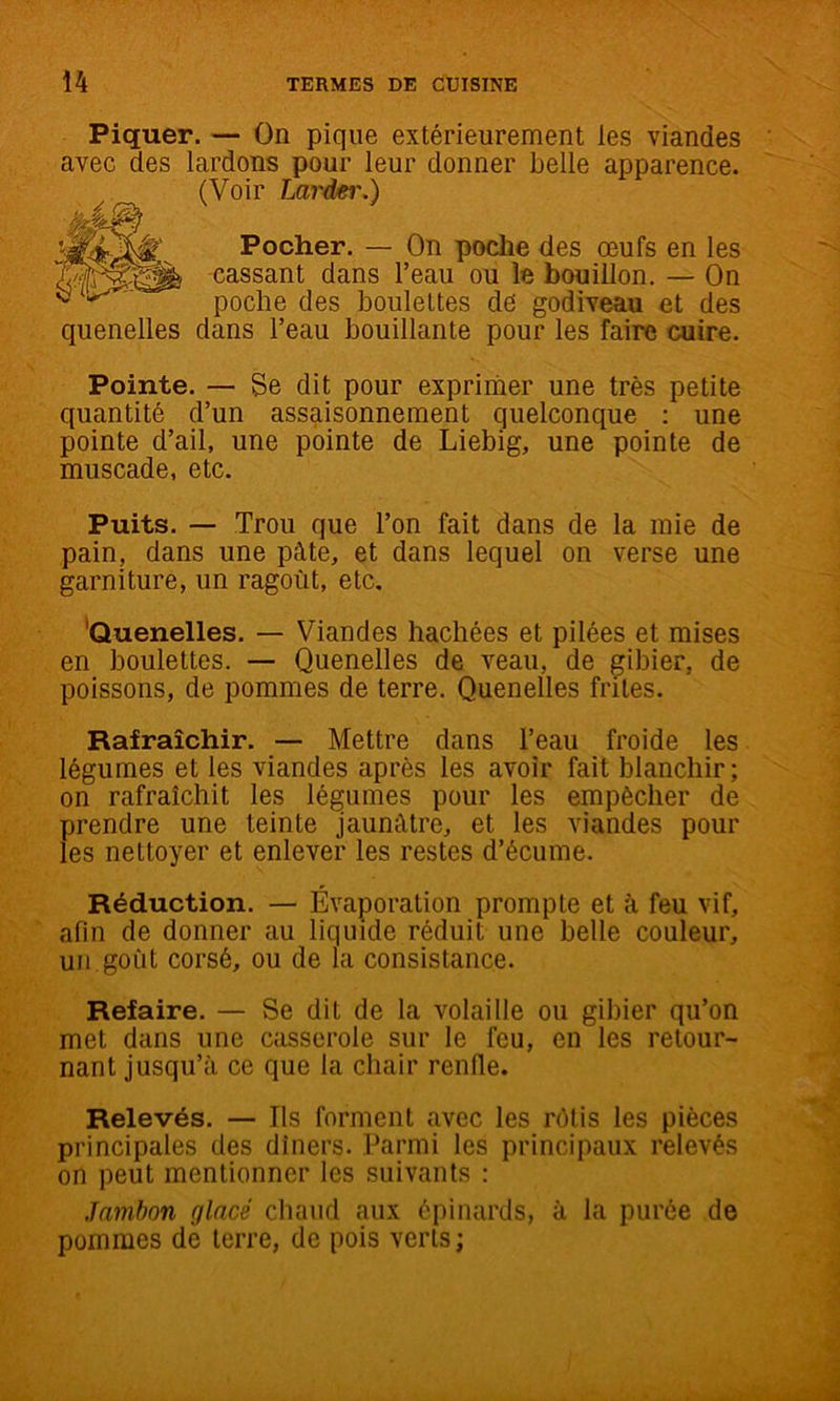 Piquer. — On pique extérieurement les viandes avec des lardons pour leur donner belle apparence. (Voir Laréei'.) Pocher. — On poche des œufs en les cassant dans l’eau ou le bouillon. — On poche des boulettes dé godiveau et des quenelles dans l’eau bouillante pour les faire cuire. Pointe. — Se dit pour exprimer une très petite quantité d’un assaisonnement quelconque : une pointe d’ail, une pointe de Liebig, une pointe de muscade, etc. Puits. — Trou que l’on fait dans de la mie de pain, dans une pâte, et dans lequel on verse une garniture, un ragoût, etc, ‘Quenelles. — Viandes hachées et pilées et mises en boulettes. — Quenelles de veau, de gibier, de poissons, de pommes de terre. Quenelles frites. Rafraîchir. — Mettre dans l’eau froide les légumes et les viandes après les avoir fait blanchir ; on rafraîchit les légumes pour les empêcher de prendre une teinte jaunâtre, et les viandes pour les nettoyer et enlever les restes d’écume. Réduction. — Évaporation prompte et à feu vif, afin de donner au liquide réduit une belle couleur, un goût corsé, ou de la consistance. Refaire, — Se dit de la volaille ou gibier qu’on met dans une casserole sur le feu, en les retour- nant jusqu’à ce que la chair renfle. Relevés. — Ils forment avec les rôtis les pièces principales des dîners. Parmi les principaux relevés on peut mentionner les suivants : Jambon glacé chaud aux épinards, à la purée de pommes de terre, de pois verts ;