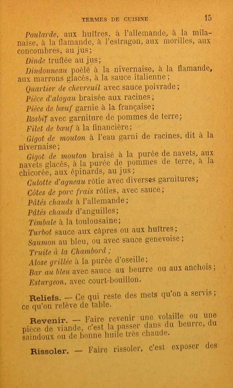 Poularde, aux huîtres, à l’allemande, à la mila- naise, à la flamande, à l’estragon, aux morilles, aux concombres, au jus; Dinde truftée au jus; Dindonneau poêlé à la nivernaise, k la flamande, aux marrons glacés, à la sauce italienne ; Quartier de chevreuil avec sauce, poivrade ; Pièce d’aloyau braisée aux racines ; Pièce de bœuf garnie à la française; Rosbif avec garniture de pommes de terre; Filet de bœuf à la financière ; Gigot de mouton k l’eau garni de racines, dit à la nivernaise; GiQot de mouton braisé à la purée de navets, aux navets glacés, à la purée de pommes de terre, a la chicorée, aux épinards, au jus ; Culotte d’agneau rôtie avec diverses garnitures; Côtes de porc frais rôties, avec sauce; Pâtés chauds à l’allemande ; Pâtés chauds d’anguilles; Tmktie à la toulousaine; Turbot saiice aux câpres ou aux huîtres ; Saumon au bien, ou avec sauce genevoise; Truite à la Chambord ; Alose grillée k la purée d’oseille; Bar au bleu avec sauce au beurre ou aux anchois ; Esturgeon, avec court-bouillon. Reliefs. — Ce qui reste des mets qu on a seivis, ce qu’on relève de table. Revenir. — Faire revenir une volaille piSe de viande, ^ saindoux nu de bonne hude très chaude. Rissoler. Faire rissoler, c’est exposer des