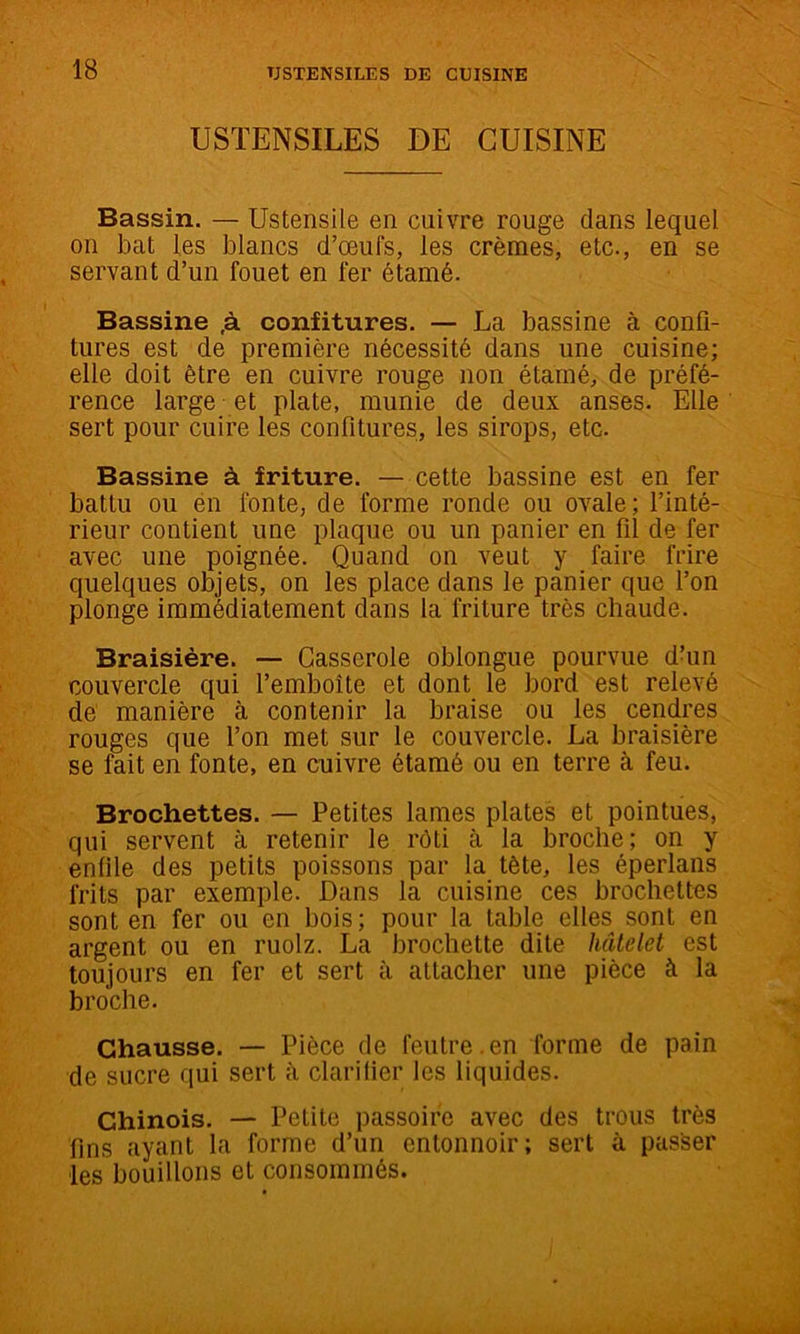 USTENSILES DE CUISINE Bassin. — Ustensile en cuivre rouge dans lequel on bat les blancs d’œufs, les crèmes, etc., en se servant d’un fouet en fer étamé. Bassine ,à confitures. — La bassine à confi- tures est de première nécessité dans une cuisine; elle doit être en cuivre rouge non étarné, de préfé- rence large et plate, munie de deux anses. Elle sert pour cuire les confitures, les sirops, etc. Bassine à friture. — cette bassine est en fer battu ou én fonte, de forme ronde ou ovale; l’inté- rieur contient une plaque ou un panier en fil de fer avec une poignée. Quand on veut y faire frire quelques objets, on les place dans le panier que l’on plonge immédiatement dans la friture très chaude. Braisière. — Casserole oblongue pourvue dhin couvercle qui l’emboîte et dont le bord est relevé de manière à contenir la braise ou les cendres rouges que l’on met sur le couvercle. La braisière se fait en fonte, en cuivre étamé ou en terre à feu. Brochettes. — Petites lames plates et pointues, qui servent à retenir le rôti à la broche; on y enfile des petits poissons par la tête, les éperlans frits par exemple. Dans la cuisine ces brochettes sont en fer ou en bois; pour la table elles sont en argent ou en ruolz. La brochette dite hâtdet est toujours en fer et sert à attacher une pièce à la broche. Chausse. — Pièce de feutre.en forme de pain de sucre qui sert à clarifier les liquides. Chinois. — Petite passoire avec des trous très fins ayant la forme d’un entonnoir; sert à passer les bouillons et consommés.