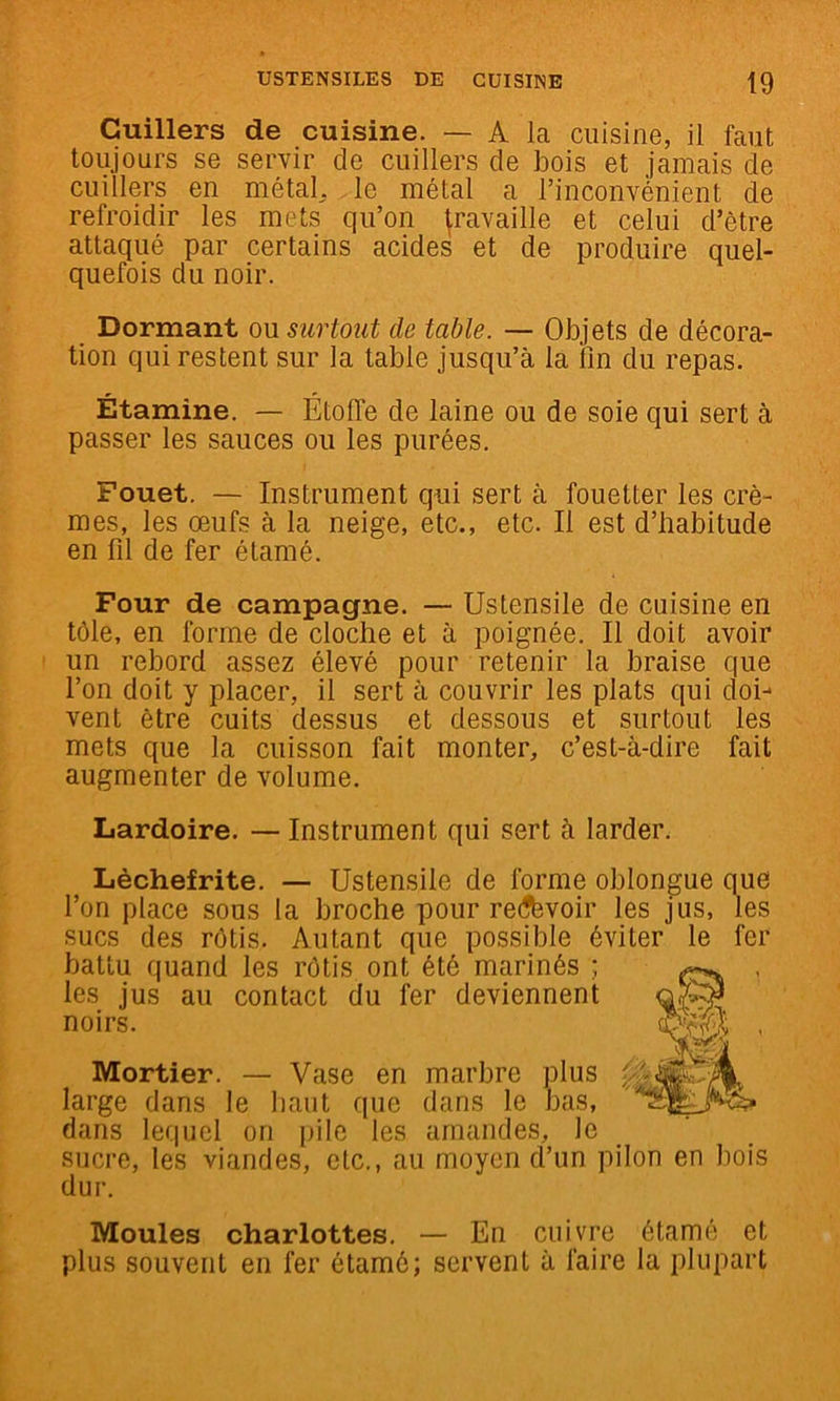 Cuillers de cuisine. — A la cuisine, il faut toujours se servir de cuillers de bois et jamais de cuillers en métal, le métal a l’inconvénient de refroidir les mets qu’on travaille et celui d’être attaqué par certains acides et de produire quel- quefois du noir. Dormant on surtout de table. — Objets de décora- tion qui restent sur la table jusqu’à la fin du repas. Étamine. — Étoffe de laine ou de soie qui sert à passer les sauces ou les purées. Fouet. — Instrument qui sert à fouetter les crè- mes, les œufs à la neige, etc., etc. Il est d’habitude en fil de fer étamé. Four de campagne. — Ustensile de cuisine en tôle, en forme de cloche et à poignée. Il doit avoir un rebord assez élevé pour retenir la braise que l’on doit y placer, il sert à couvrir les plats qui doi-^ vent être cuits dessus et dessous et surtout les mets que la cuisson fait monter, c’est-à-dire fait augmenter de volume. Lardoire. — Instrument qui sert à larder. Lèchefrite. — Ustensile de forme oblongue que l’on place sous la broche pour re(?évoir les jus, les sucs des rôtis. Autant que possible éviter le fer battu quand les rôtis ont été marir'^' • les jus au contact du fer devien large dans le haut que dans le dans lequel on pile les amandes, le sucre, les viandes, etc., au moyen d’un pilon en bois dur. Moules charlottes. — En cuivre étamé et plus souvent en fer étamé; servent à faire la plupart noirs. Mortier. — Vase en marbre