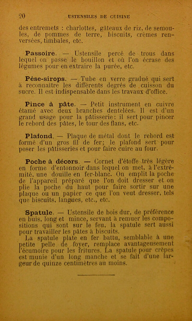 des entremets : charlottes, gâteaux de riz, de semou- les, de pommes de terre, biscuits, crèmes ren- versées, timbales, etc. Passoire. — Ustensile percé de trous dans lequel on passe le bouillon et où l’on écrase des légumes pour en extraire la purée, etc. Pèse-sirops. — Tube en verre gradué qui sert à reconnaître les dilTérents degrés de cuisson du sucre. Il est indispensable dans les travaux d’office. Pince à pâte. — Petit instrument en cuivre étamé avec deux branches dentelées. Il est d’un grand usage pour la pâtisserie : il sert pour pincer le rebord des pâtes, le tour des flans, etc. Plafond. — Plaque de inétal dont le rebord est formé d’un gros fil de fer; le plafond sert pour poser les pâtisseries et pour faire cuire au four. Poche à décors. — Cornet d’étoffe très légère en forme d’entonnoir dans lequel on met, à l’extré- mité, une douille en fer-blanc. On emplit la poche de l’appareil préparé que l’on doit dresser et on plie la poche du haut pour faire sortir sur une plaque ou un papier ce que l’on veut dresser, tels que biscuits, langues, etc., etc. Spatule. — Ustensile de bois dur, de préférence en buis, long et mince, servant à remuer les compo- sitions qui sont sur le feu, la spatule sert aussi pour travailler les pâtes à biscuits. La spatule plate en fer battu, semblable à une petite pelle cle foyer, remplace avantageusement l’écumoire pour les frilures. La spatule pour crêpes est munie d’un long manche et se fait d’une lar- geur de quinze centimètres au moins.