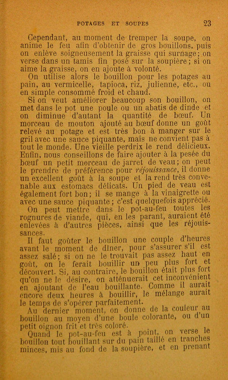 Cependant, au moment de tremper la soupe, on anime le feu afin d’obtenir de gros bouillons, puis on enlève soigneusement la graisse qui surnage; ,on verse dans un tamis fin posé sur la soupière ; si on aime la graisse, on en ajoute à volonté. On utilise alors le bouillon pour les potages au pain, au vermicelle, tapioca, riz, julienne, etc., ou en simple consommé froid et chaud. Si on veut améliorer beaucoup son bouillon, on met dans le pot une poule ou un abatis de dinde et on diminue d’autant la quantité de bœuf. Un morceau de mouton ajouté au bœuf donne un goût relevé au potage et est très bon à manger sur le gril avec une sauce piquante, mais ne convient pas à tout le monde. Une vieille perdrix le rend délicieux. Enfin, nous conseillons de faire ajouter à la pesée du bœuf un petit morceau de jarret de veau; on peut le prendre de préférence pour réjouissance, \\ donne un excellent goût à la soupe et la rend très conve- nable aux estomacs délicats. Un pied de veau est également fort bon; il se mange à la vinaigrette ou avec une sauce piquante ; c’est quelquefois apprécié. On peut mettre dans le pot-au-feu toutes les rognures de viande, qui, en les parant, auraient été enlevées à d’autres pièces, ainsi que les réjouis- sances. , Il faut goûter le bouillon une couple d heures avant le moment de dîner, pour s’assurer s’il est assez salé; si on ne le trouvait pas assez haut en goût, on le ferait bouillir un peu plus fort et découvert. Si, au contraire, le bouillon était plus lort qu’on ne le désire, on atténuerait cet inconvénient en ajoutant de l’eau bouillante. Comme il aurait encore deux heures à bouillir, le mélange aurait le temps de s’opérer parfaitement. . , , Au dernier moment, on donne de la couleui au bouillon au moyen d’une boule colorante, ou d un petit oignon frit et très coloré. . , Quand le pot-au-feu est à point, on y®*’®® bouillon tout bouillant sur du pain taillé en Irnnçiies minces, mis au fond de la soupière, et en prenant