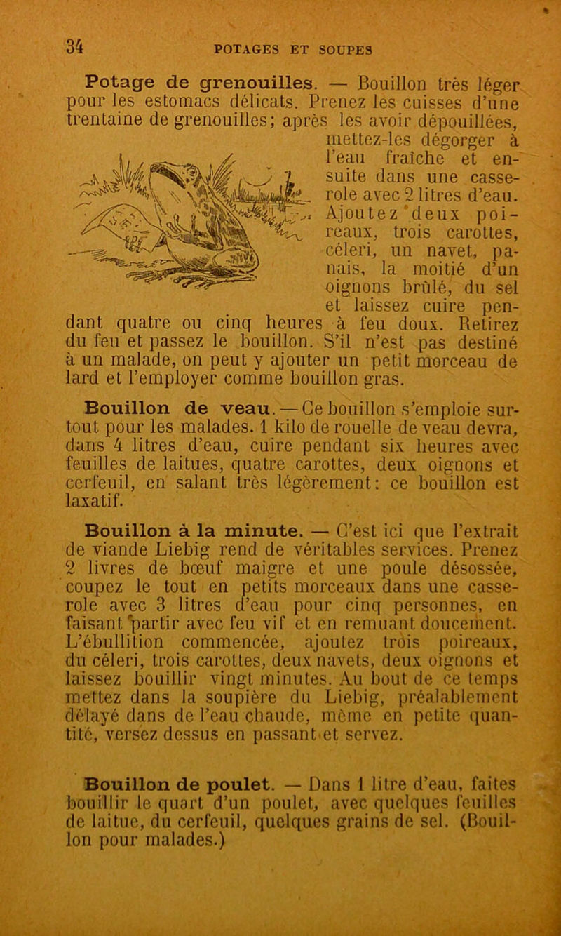 Potage de grenouilles. — Bouillon très léger pour les estomacs délicats. Prenez les cuisses d’une trentaine de grenouilles; après les avoir dépouillées, meltez-les dégorger à l’eau fraîche et en- suite dans une casse- role avec 2 litres d’eau. Ajoutez‘deux poi- reaux, trois carottes, céleri^ un navet, pa- nais, la moitié d’un oignons brûlé, du sel et laissez cuire pen- dant quatre ou cinq heures à feu doux. Retirez du feu et passez le bouillon. S’il n’est pas destiné à un malade, on peut y ajouter un petit morceau de lard et l’employer comme bouillon gras. Bouillon de veau. — Ce bouillon s’emploie sur- tout pour les malades. 1 kilo de rouelle de veau devra, dans 4 litres d’eau, cuire pendant six heures avec feuilles de laitues, quatre carottes, deux oignons et cerfeuil, en salant très légèrement: ce bouillon est laxatif. Bouillon à la minute. — C’est ici que l’extrait de viande Liebig rend de véritables services. Prenez 2 livres de bœuf maigre et une poule désossée, coupez le tout en petits morceaux dans une casse- role avec 3 litres d’eau pour cinq personnes, en faisant'\)artir avec feu vif et en remuant doucement. L’ébullition commencée, ajoutez trois poireaux, du céleri, trois carottes, deux navets, deux oignons et laissez bouillir vingt minutes. Au bout de ce temps mettez dans la soupière du Liebig, préalablement délayé dans de l’eau chaude, môme en petite quan- tité, versez dessus en passant et servez. Bouillon de poulet. — Dans 1 litre d’eau, faites bouillir le quart d’un poulet, avec quelques feuilles de laitue, du cerfeuil, quelques grains de sel. (Bouil- lon pour malades.)