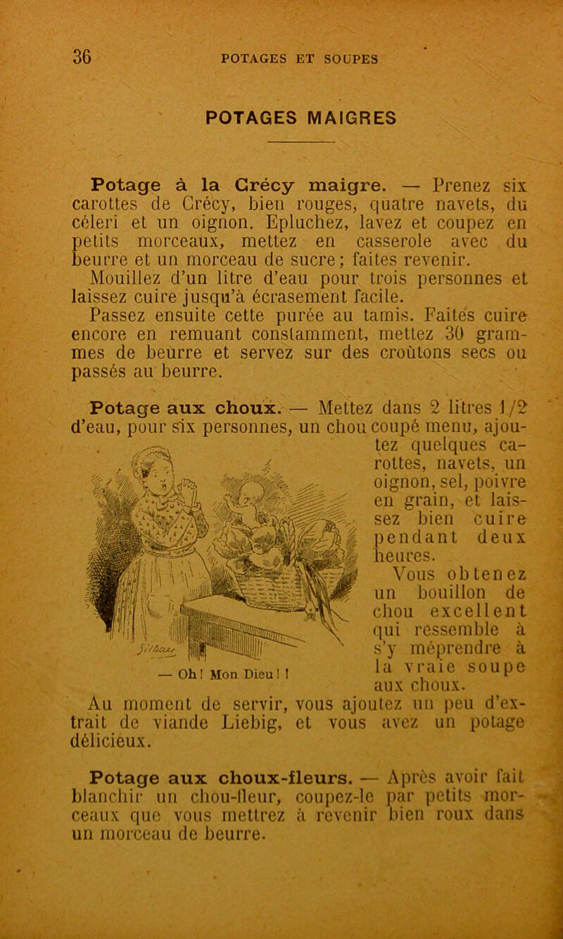 POTAGES MAIGRES Potage à la Grécy maigre. — Prenez six carottes de Crécy, bien rouges, quatre navets, du céleri et un oignon. Epluchez, lavez et coupez en petits morceaux, mettez en casserole avec du beurre et un morceau de sucre; faites revenir. Mouillez d’un litre d’eau pour trois personnes et laissez cuire jusqu’à écrasement facile. Passez ensuite cette purée au tamis. Faites cuire encore en remuant constamment, mettez 30 gram- mes de beurre et servez sur des croûtons secs ou passés au beurre. Potage aux choux. — Mettez dans 2 litres 1/2 d’eau, pour six personnes, un chou coupé menu, ajou- tez quelques ca- rottes, navets, un oignon, sel, poivre en grain, et lais- sez bien cuire pendant deux heures. Vous obtenez un bouillon de chou excellent qui ressemble à s’y méprendre à la vraie soupe aux choux. Au moment de servir, vous ajoutez un peu d’ex- trait de viande Liebig, et vous avez un potage délicieux. Potage aux choux-fleurs. — Après avoir fait blanchir un chou-lleur, coupez-le par petits mor- ceaux que vous mettrez à revenir bien roux dans un morceau de beurre.