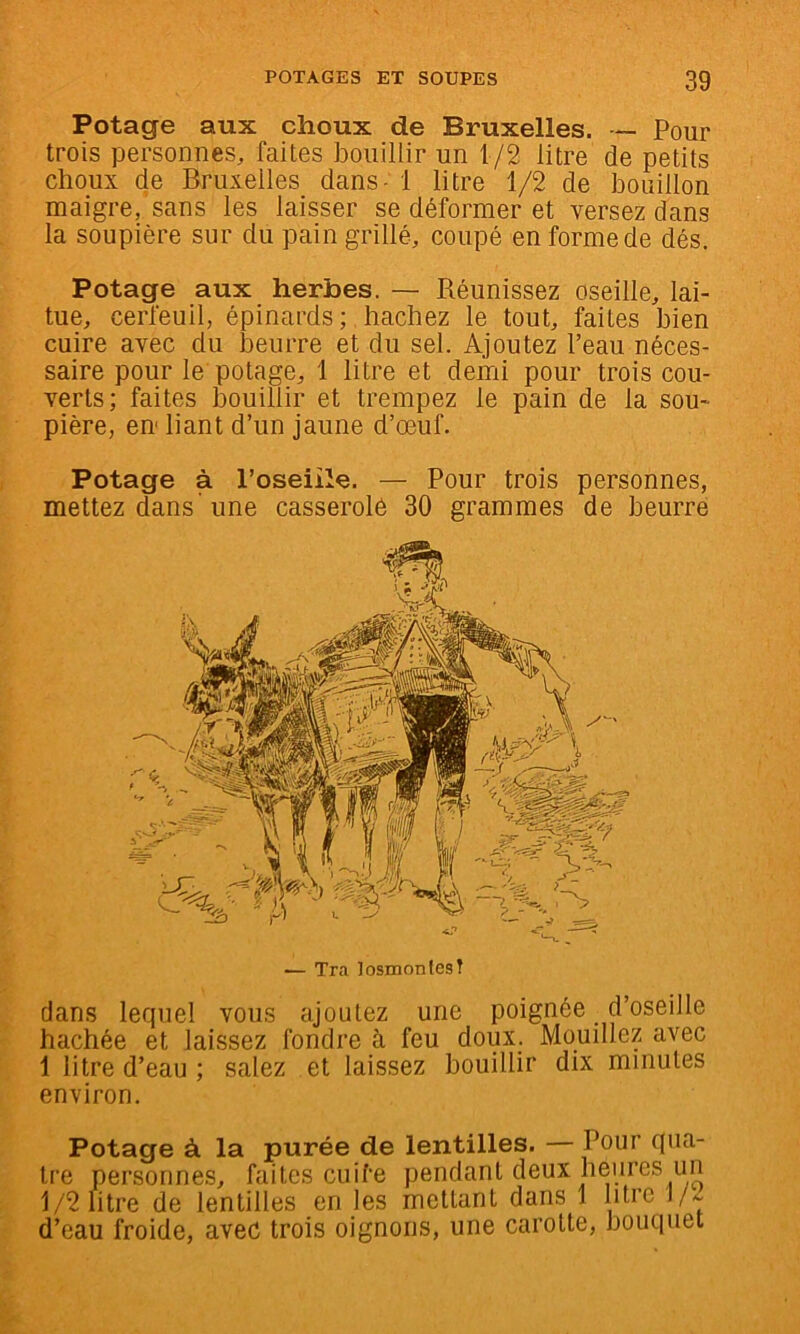 Potage aux choux de Bruxelles. — Pour trois personnes, faites bouillir un 1/2 litre de petits choux de Bruxelles dans-1 litre 1/2 de bouillon maigre,’sans les laisser se déformer et versez dans la soupière sur du pain grillé, coupé en forme de dés. Potage aux herbes. — Réunissez oseille, lai- tue, cerfeuil, épinards; hachez le tout, faites bien cuire avec du beurre et du sel. Ajoutez l’eau néces- saire pour le potage, 1 litre et demi pour trois cou- verts; faites bouillir et trempez le pain de la sou- pière, eu liant d’un jaune d’œuf. Potage à l’oseiüe. — Pour trois personnes, mettez dans une casserolé 30 grammes de beurre — Tra losmonlesi dans lequel vous ajoutez une poignée d oseille hachée et laissez fondre à feu doux. Mouillez avec 1 litre d’eau ; salez et laissez bouillir dix minutes environ. Potage à la purée de lentilles. — Pour qua- tre personnes, faites euife pendant deux heures un 1/2 litre de lentilles en les mettant dans 1 litre iji d’eau froide, avec trois oignons, une carotte, bouquet