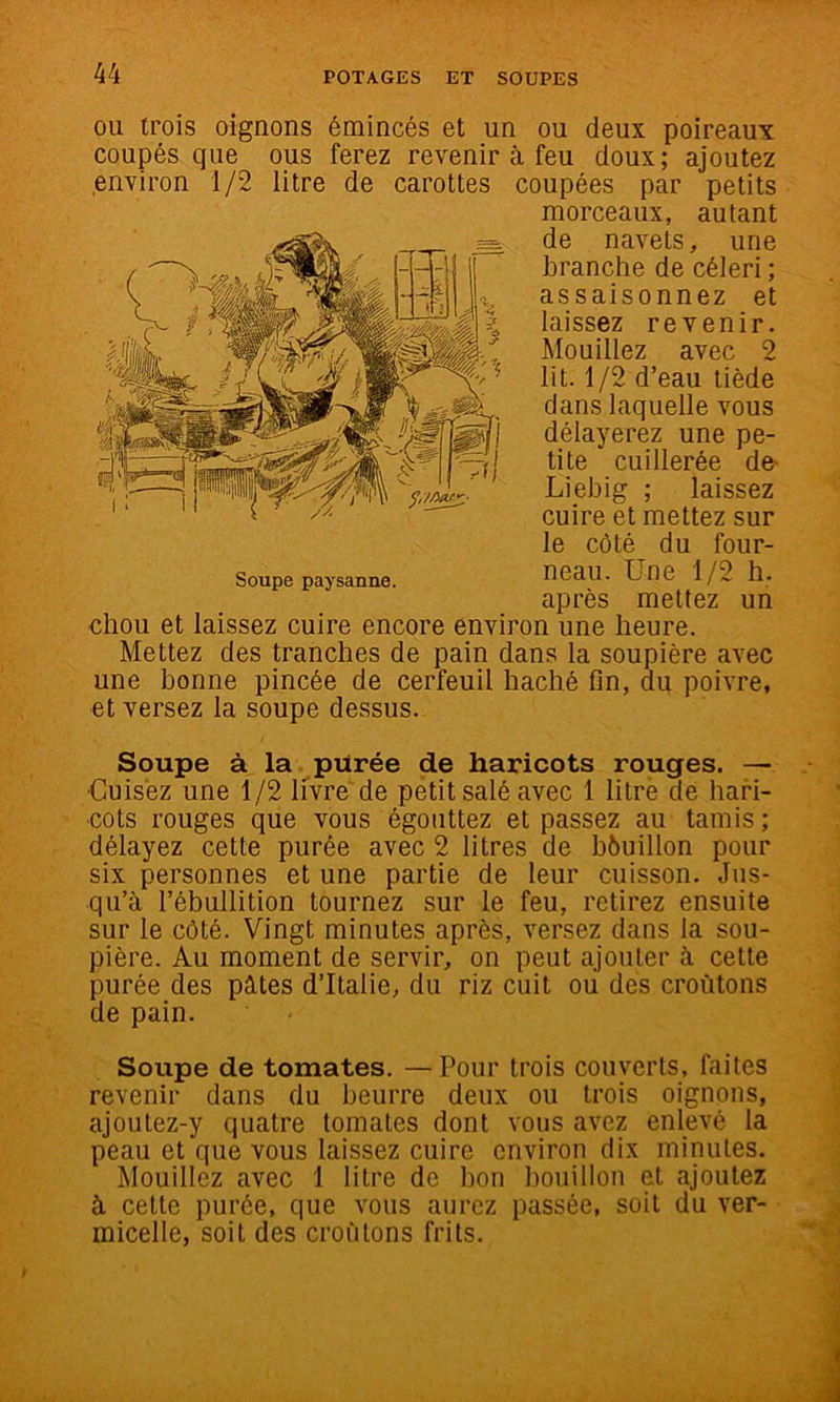 OU trois oignons émincés et un ou deux poireaux coupés que ous ferez revenir à feu doux; ajoutez environ 1/2 litre de carottes coupées par petits morceaux, autant de navets, une branche de céleri ; assaisonnez et laissez revenir. Mouillez avec 2 lit. 1/2 d’eau tiède dans laquelle vous délayerez une pe- tite cuillerée de- Liebig ; laissez cuire et mettez sur le côté du four- neau. Une 1/2 h. après mettez un chou et laissez cuire encore environ une heure. Mettez des tranches de pain dans la soupière avec une bonne pincée de cerfeuil haché fin, du poivre, et versez la soupe dessus. Soupe à la purée de haricots rouges. — •Cuisez une 1/2 livré de petit salé avec 1 litrè de hari- cots rouges que vous égouttez et passez au tamis; délayez cette purée avec 2 litres de béuillon pour six personnes et une partie de leur cuisson. Jus- qu’à l’ébullition tournez sur le feu, retirez ensuite sur le côté. Vingt minutes après, versez dans la sou- pière. Au moment de servir, on peut ajouter à cette purée des pâtes d’Italie, du riz cuit ou des croûtons de pain. Soupe de tomates. —Pour trois couverts, faites revenir dans du beurre deux ou trois oignons, ajoutez-y quatre tomates dont vous avez enlevé la peau et que vous laissez cuire environ dix minutes. Mouillez avec 1 litre de bon bouillon et ajoutez à cette purée, que vous aurez passée, soit du ver- micelle, soit des croûtons frits.