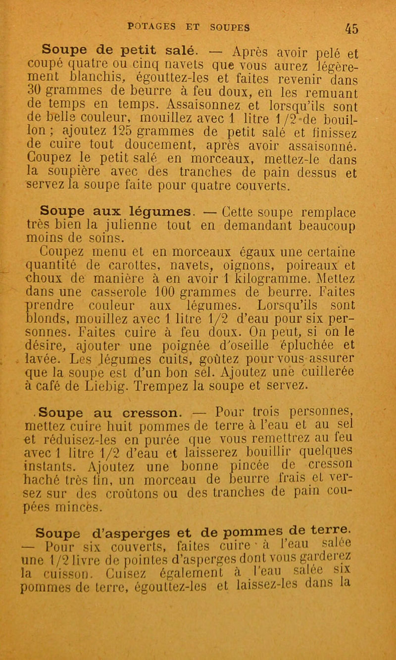 Soupe de petit salé. — Après avoir pelé et coupé quatre ou cinq navels que vous aurez légère- ment blanchis, égouttez-les et faites revenir clans 30 grammes de beurre à feu doux, en les remuant de temps en temps. Assaisonnez et lorsc^u’ils sont de belle couleur, mouillez avec 1 litre 1 /2-de bouil- lon ; ajoutez 125 grammes de petit salé et linissez de cuire tout doucement, après avoir assaisonné. Coupez le petit salé en morceaux, mettez-le dans la soupière avec des tranches de pain dessus et servez la soupe faite pour quatre couverts. Soupe aux légumes. —Cette soupe remplace très bien la julienne tout en demandant beaucoup moins de soins. Coupez menu et en morceaux égaux une certaine quantité de carottes, navets, oignons, poireaux et choux de manière à en avoir 1 kilogramme. Mettez dans une casserole 100 grammes de beurre. Faites prendre couleur aux légumes. Lorsc|u’ils sont blonds, mouillez avec 1 litre 1/2 d’eau pour six per- sonnes. Faites cuire à feu doux. On peut, si on le désire, ajouter une poignée d’oseille épluchée et lavée. Les légumes cuits, goûtez pour vous assurer que la soupe est d’un bon sel. Ajoutez une cuillerée à café de Liebig. Trempez la soupe et servez. Soupe au cresson. — Pour trois personnes, mettez cuire huit pommes de terre à l’eau et au sel et réduisez-les en purée que vous remettrez au leu avec 1 litre 1/2 d’eau et laisserez bouillir quelques instants. Ajoutez une bonne pincée de cresson haché très fin, un morceau de beurre frais et ver- sez sur des croûtons ou des tranches de pain cou- pées minces. Soupe d’asperges et de pommes de terre. — Pour six couverts, faites cuire ■ a l’eau une 1/2 livre de pointes d’asperges dont vous garderez la cuisson. Cuisez également à J salee six pommes de teri’c, égouttez-les et laissez-les dans la