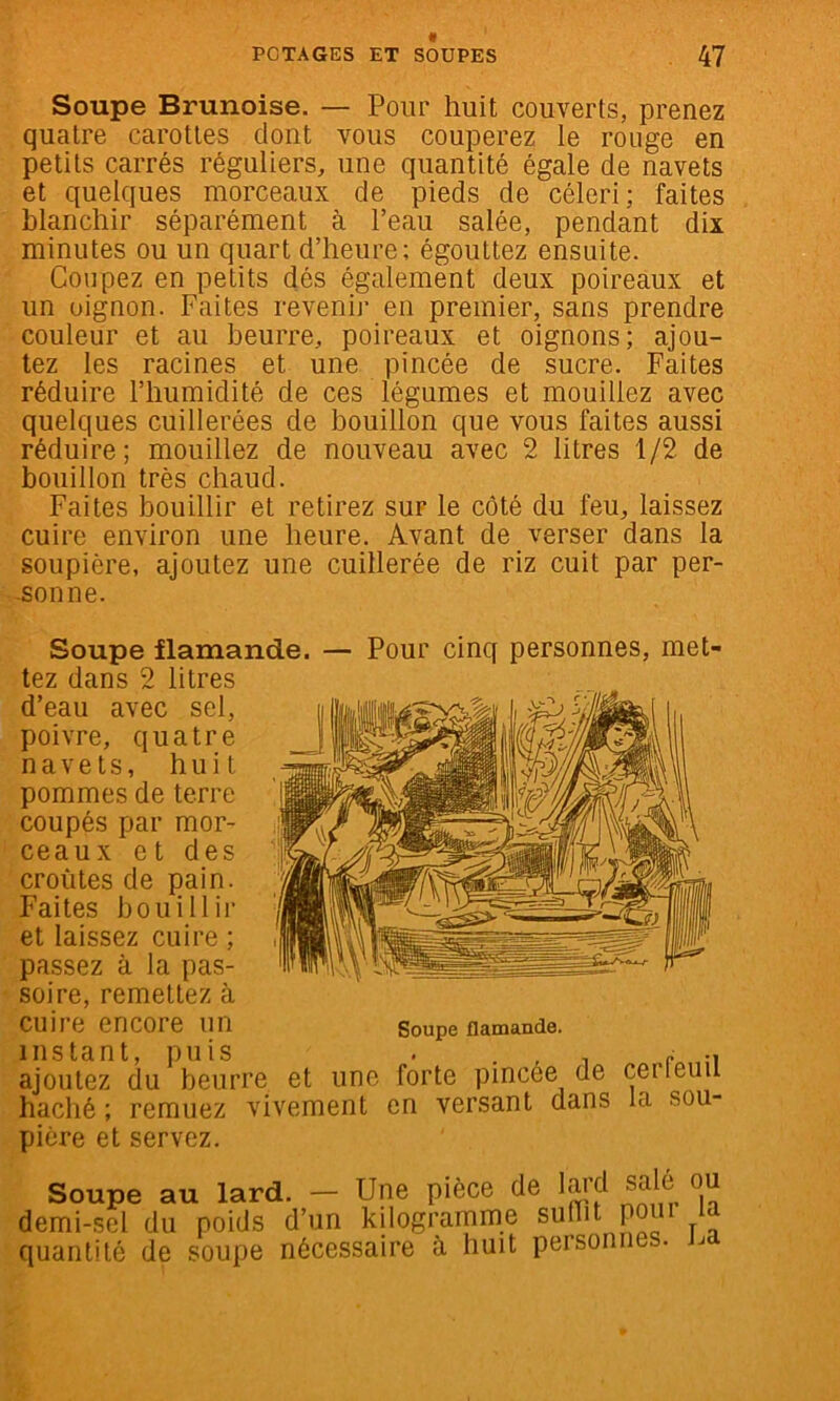 Soupe Brunoise. — Pour huit couverts, prenez quatre carottes dont vous couperez le rouge en petits carrés réguliers, une quantité égale de navets et quelques morceaux de pieds de céleri; faites hlanchir séparément à l’eau salée, pendant dix minutes ou un quart d’heure; égouttez ensuite. Coupez en petits dés également deux poireaux et un oignon. Faites revenir en premier, sans prendre couleur et au beurre, poireaux et oignons; ajou- tez les racines et une pincée de sucre. Faites réduire l’humidité de ces légumes et mouillez avec quelques cuillerées de bouillon que vous faites aussi réduire; mouillez de nouveau avec 2 litres 1/2 de bouillon très chaud. Faites bouillir et retirez sur le côté du feu, laissez cuire environ une heure. Avant de verser dans la soupière, ajoutez une cuillerée de riz cuit par per- -sonne. Soupe flamande. — Pour cinq personnes, met- tez dans 2 litres d’eau avec sel, poivre, quatre navets, huit pommes de terre coupés par mor- ceaux et des croûtes de pain. Faites bouillir et laissez cuire ; passez à la pas- soire, remettez à cuire encore un Soupe flamande, instant, puis . . , , r -i ajoutez du beurre et une forte pincee de cerleuii haché ; remuez vivement en versant dans la sou- pière et servez. Soupe au lard. — Une pièce de lard sdé ou demi-sel du poids d’un kilogramme suliit po quantité de soupe nécessaire à huit personnes. J^a