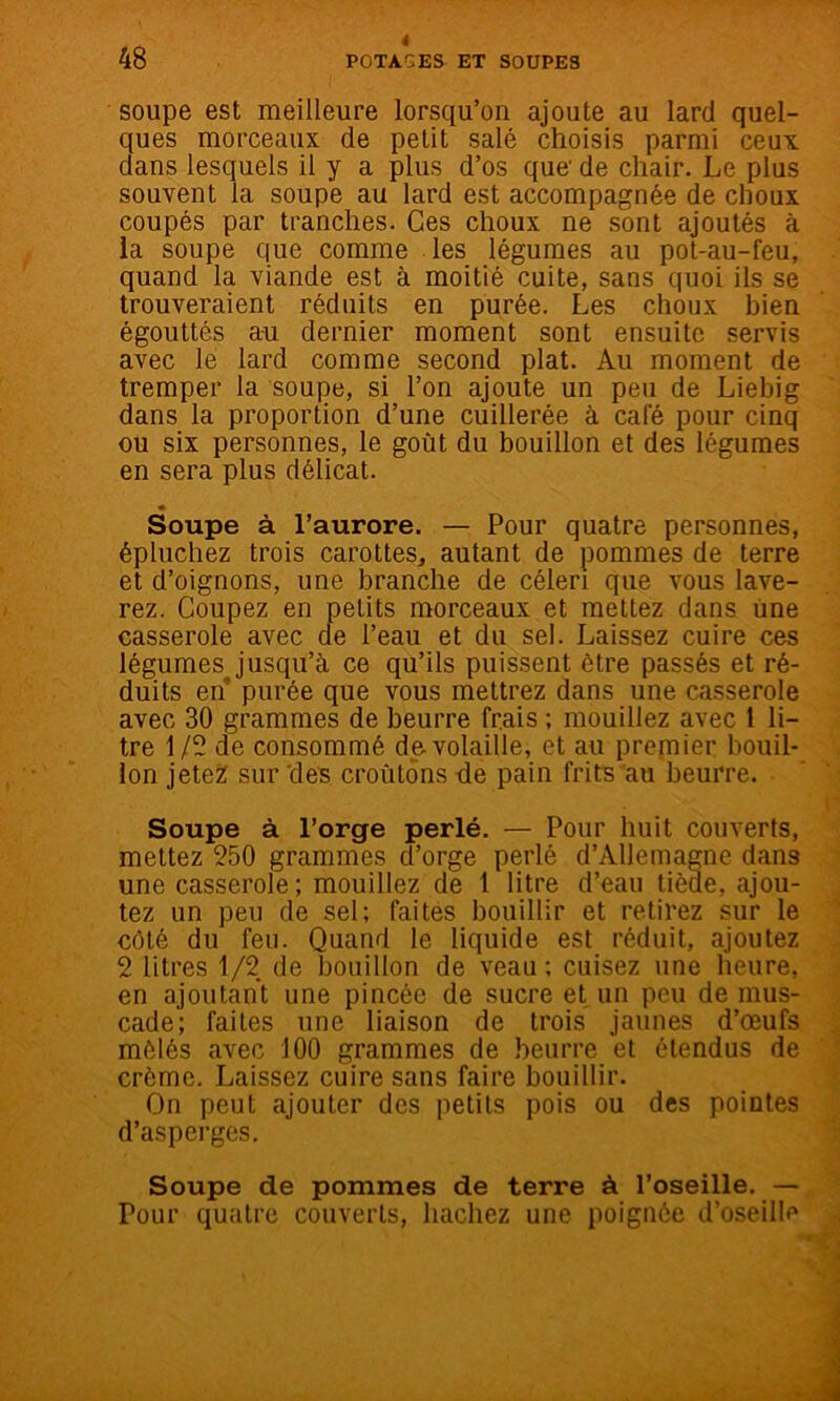 soupe est meilleure lorsqu’on ajoute au lard quel- ques morceaux de petit salé choisis parmi ceux dans lesquels il y a plus d’os que' de chair. Le plus souvent la soupe au lard est accompagnée de choux coupés par tranches. Ces choux ne sont ajoutés à ia soupe que comme les légumes au pot-au-feu, quand la viande est à moitié cuite, sans quoi ils se trouveraient réduits en purée. Les choux bien égouttés a-u dernier moment sont ensuite servis avec lé lard comme second plat. Au moment de tremper la soupe, si l’on ajoute un peu de Liebig dans la proportion d’une cuillerée à café pour cinq ou six personnes, le goût du bouillon et des légumes en sera plus délicat. * Soupe à l’aurore. — Pour quatre personnes, épluchez trois carottes, autant de pommes de terre et d’oignons, une branche de céleri que vous lave- rez. Coupez en petits morceaux et mettez dans une casserole avec de l’eau et du sel. Laissez cuire ces légumes jusqu’à ce qu’ils puissent être passés et ré- duits en purée que vous mettrez dans une casserole avec 30 grammes de beurre frais ; mouillez avec 1 li- tre 1/5 de consommé de-volaille, et au prernier bouil- lon jetez: sur 'deB croûtons -de pain frits'au beurre. Soupe à l’orge perlé. — Pour huit couverts, mettez 250 grammes d’orge perlé d’Allemagne dans une casserole; mouillez de 1 litre d’eau tiède, ajou- tez un peu de sel; faites bouillir et retirez sur le côté du feu. Quand le liquide est réduit, ajoutez 2 litres 1/2 de Ijouillon de veau; cuisez une heure, en ajoutant une pincée de sucre et un peu de mus- cade; faites une liaison de trois jaunes d’œufs mêlés avec 100 grammes de beurre et étendus de crème. Laissez cuire sans faire bouillir. On peut ajouter des petits pois ou des pointes d’asperges. Soupe de pommes de terre à l’oseille. — Pour quatre couverts, hachez une poignée d’oseille