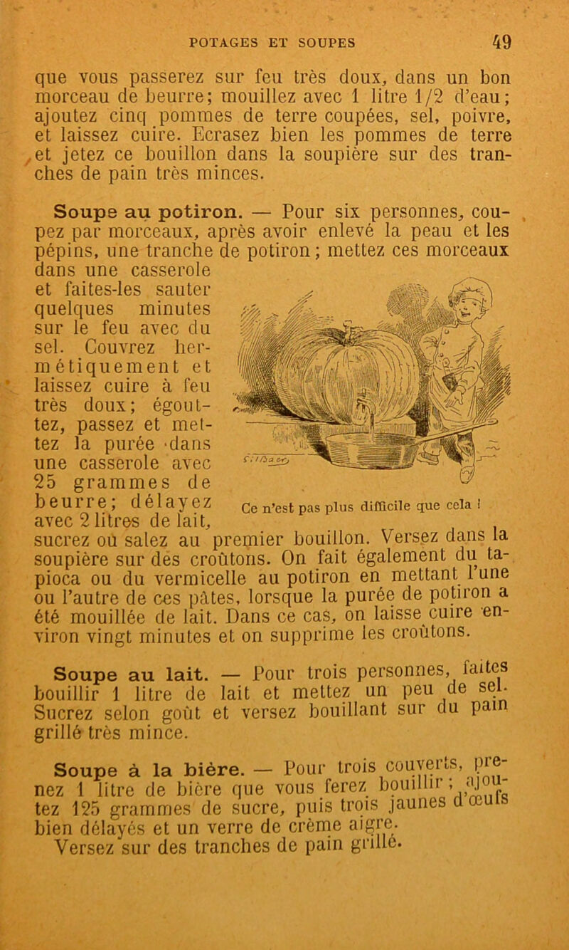 que vous passerez sur feu très doux, dans un bon morceau de beurre; mouillez avec 1 litre 1/2 d’eau; ajoutez cinq pommes de terre coupées, sel, poivre, et laissez cuire. Ecrasez bien les pommes de terre ^.et jetez ce bouillon dans la soupière sur des tran- ches de pain très minces. Soupe au potiron. — Pour six personnes, cou- pez par morceaux, après avoir enlevé la peau et les pépins, une tranche de potiron; mettez ces morceaux dans une casserole et faites-les sauter quelques minutes sur le feu avec du sel. Couvrez her- métiquement et laissez cuire à feu très doux; égout- tez, passez et met- tez la purée -dans une casserole avec 25 grammes de beurre, délayez Qg n’est pas plus dimcile que cela 1 avec 2 litres de lait, sucrez ou salez au premier bouillon. Versez dans la soupière sur dés croûtons. On fait également du ta- pioca ou du vermicelle au potiron en mettant 1 une ou l’autre de ces pâtes, lorsque la purée de potiron a été mouillée de lait. Dans ce cas, on laisse cuire en- viron vingt minutes et on supprime les croûtons. Soupe au lait. — Pour trois personnes, faites bouillir 1 litre de lait et mettez un peu de sei. Sucrez selon goût et versez bouillant sur du pain grillé très mince. Soupe à la bière. — Pour trois couyeids, pre- nez 1 litre de bière que vous ferez boiiillu * ‘J „ tez 125 grammes de sucre, puis trois jaunes uœ bien délayés et un verre de crèrne aigre- Versez sur des tranches de pain grille.