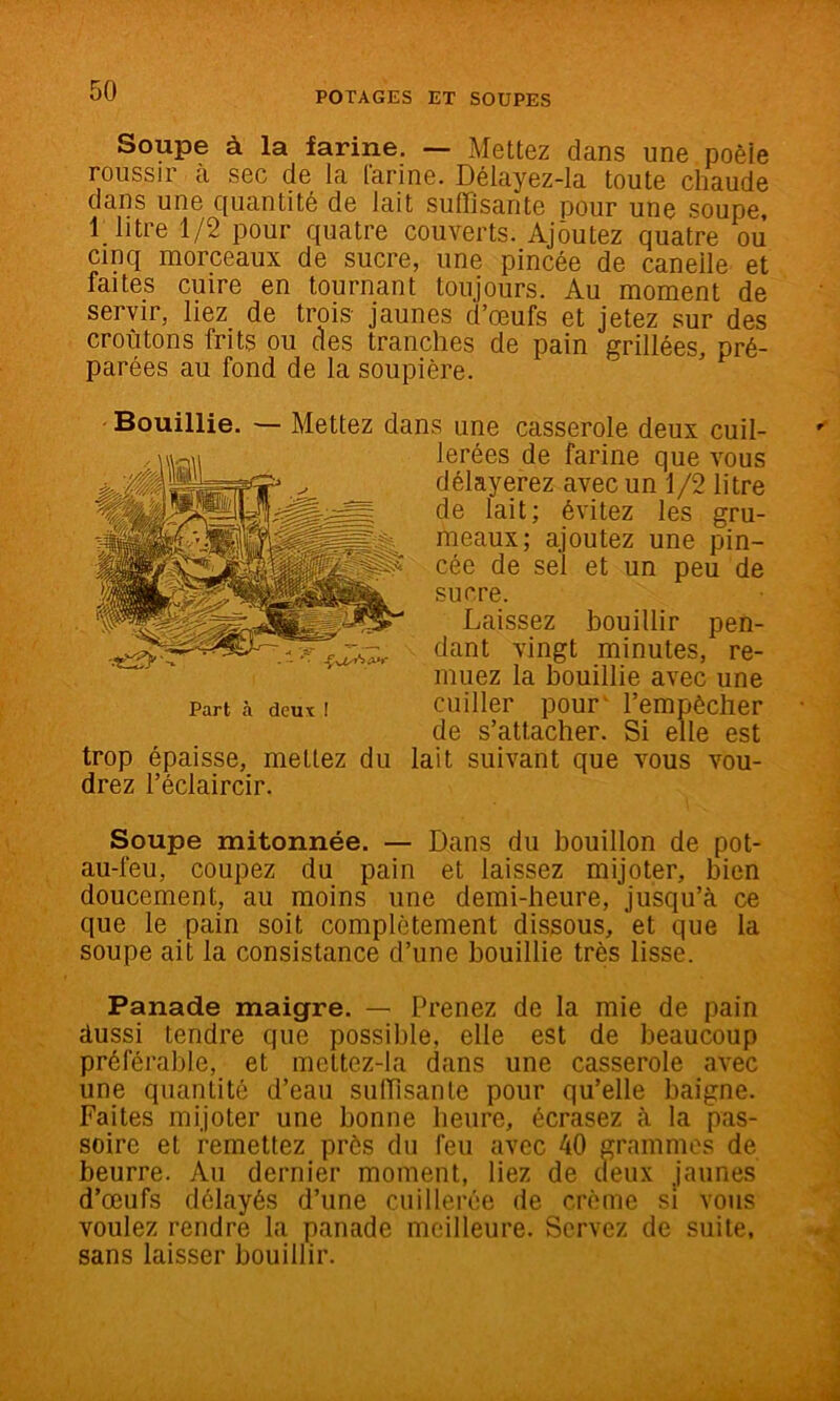 Soupe à la farine. — Mettez dans une poèie roussir à sec de la [arine. Délayez-Ia toute chaude dans une quantité de lait suffisante pour une soupe, 1 litre 1/2 pour quatre couverts. Ajoutez quatre ou cinq morceaux de sucre, une pincée de caneile et faites cuire en tournant toujours. Au moment de servir, liez de trois- jaunes d’œufs et jetez sur des cro-fitons frits ou des tranches de pain grillées, pré- parées au fond de la soupière. Bouillie. — Mettez dans une casserole deux cuil- lerées de farine que vous délayerez avec un 1/2 litre de lait; évitez les gru- meaux; ajoutez une pin- cée de sel et un peu de sucre. Laissez bouillir pen- dant vingt minutes, re- muez la bouillie avec une Part à deux I ciiiller pour' rempèclier de s’attacher. Si elle est trop épaisse, mettez du lait suivant que vous vou- drez l’éclaircir. Soupe mitonnée, — Dans du bouillon de pot- au-feu, coupez du pain et laissez mijoter, bien doucement, au moins une demi-heure, jusqu’à ce que le pain soit complètement dissous, et que la soupe ait la consistance d’une bouillie très lisse. Panade maigre. — Prenez de la mie de pain dussi tendre que possible, elle est de beaucoup préférable, et mettez-la dans une casserole avec une quantité d’eau suffisante pour qu’elle baigne. Faites mijoter une bonne heure, écrasez à la pas- soire et remettez prés du feu avec 40 grammes de beurre. Au dernier moment, liez de deux jaunes d’œufs délayés d’une cuillerée de crème si vous voulez rendre la panade meilleure. Servez de suite, sans laisser bouillir.