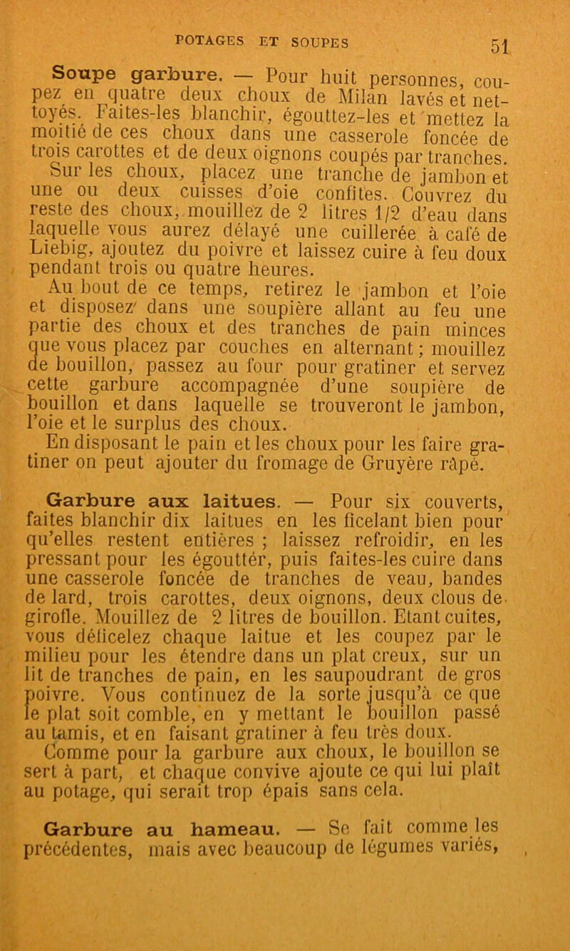 Soupe garbure. — Pour huit personnes, cou- pez en cjuatre deux choux de Milan lavés et net- toyés. Faites-Ies blanchir, égouttez-les et 'mettez la moitié de ces choux dans une casserole foncée de trms carottes et de deux oignons coupés par tranches. Sur les choux, placez une tranche de jambon et une ou deux cuisses d’oie confites. Couvrez du reste des choux, mouillez de 2 litres 1/2 d’eau dans laquelle vous aurez délayé une cuillerée à café de Liebig, ajoutez du poivre et laissez cuire à feu doux pendant trois ou quatre heures. Au bout de ce temps, retirez le jambon et l’oie et disposez' dans une soupière allant au feu une partie des choux et des tranches de pain minces aue vous placez par couches en alternant ; mouillez de bouillon, passez au four pour gratiner et servez cette garbure accompagnée d’une soupière de bouillon et dans laquelle se trouveront le jambon, l’oie et le surplus des choux. _ En disposant le pain et les choux pour les faire gra- tiner on peut ajouter du fromage de Gruyère répé. Garbure aux laitues. — Pour six couverts, faites blanchir dix laitues en les ficelant bien pour qu’elles restent entières ; laissez refroidir, en les pressant pour les égouttér, puis faites-les cuire dans une casserole foncée de tranches de veau, bandes de lard, trois carottes, deux oignons, deux clous de. girofle. Mouillez de 2 litres de bouillon. Etant cuites, vous déficelez chaque laitue et les coupez par le milieu pour les étendre dans un plat creux, sur un lit de tranches de pain, en les saupoudrant de gros poivre. Vous continuez de la sorte jusqu’à ce que le plat soit comble, en y mettant le iDouillon passé au Uimis, et en faisant gratiner à feu très doux. Comme pour la garbure aux choux, le bouillon se sert à part, et chaque convive ajoute ce qui lui plaît au potage, qui serait trop épais sans cela. Garbure au hameau. — Se fait comme les précédentes, mais avec beaucoup de légumes variés,