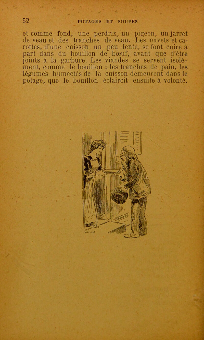 et comme fond, une perdrix^ un pigeon, un jarret de veau et des tranches de veau. Les navets et ca- rottes, d’une cuissot! un peu lente, se font cuire à part dans du bouillon de bœuf, avant que d’être joints à la garbure. Les viandes se servent isolé- ment, comme le bouillon ; les tranches de pain, les légumes humectés de la cuisson demeurent dans le potage, que le bouillon éclaircit ensuite à volonté. J