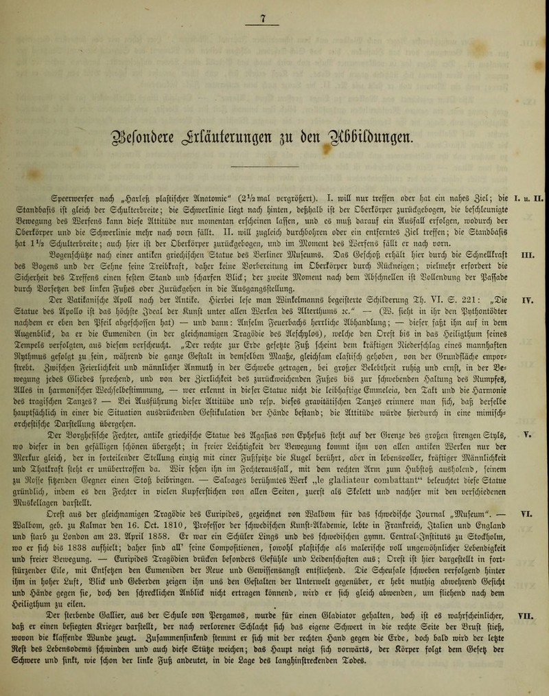 jßefouöere Jrfäuferungett 31t Öen ^lilitföitngen. ©peerraerfer nad) „§arleff plaftifdjer Anatomie (21/2mal oergröffert). I. raid nur treffen ober Ijat ein nahes 3'c^j bie ©tanbbafiS ift gleich ber ©d;ulterbreite; bie ©djraerlinie liegt nad; hinten, befdjalb ift ber Dberförper guriidgebogen, bie befdjlcunigte 23emegung beS SBerfenS !ann biefe 2lttitiibe nur momentan erfdjcinen [affen, unb eS muff barauf ein 2luSfad erfolgen, raoburd; ber Dberförper unb bie ©d;rcerlinie mel;r nad; oorn fällt. II. roid gugleid; burchbol;ren ober ein entferntes 3^1 treffen; bie ©tanbbafiS I;at IV2 ©d;ulterbreite; aud; [jier ift ber Dberförper guriidgebogen, unb im Moment beS 23erfenS fädt er nad) oorn. Vogenfdjütje nad; einer antifen gried;ifd;en ©tatue beS berliner SJcufeuinS. ®aS ©efdjof; erf;ä[t I;ier burd; bie ©d;ned!raft beS VogenS unb ber ©efjne feine ©reibfraft, baffer feine Vorbereitung im Dberförper burd; Vüdneigen; oielmehr erforbert bie ©idjerfjeit beS ©reffenS einen feften ©tanb unb fcfjarfen 23lid; ber gmeite Moment nad; bem 2lbfd)nerien ift Vodenbung ber ißaffabe burc^ Vorfetjen beS linfen 3uf3e3 ober 3urüdgel;en in bie 2luSgangSftedung. ©er Vatifanifd;e 2lpod nad; ber 2lntde. hierbei lefe man SöinfelmannS begeifterte ©d;i[berung ©l;- VI. ©. 221: ,,©ie ©tatue beS 2lpodo ift baS f;öc^fte ^bcal ber Äunft unter aden SBerfen beS 2lltertl;umö 2c. — (2B. fief;t in if;r bcn ißt;t§ontöbter nad;bem er eben ben ißfeit abgefd;offen F)at) — unb bann: 2lnfelm fyeuerbadjS f;errlidfe 2lbl;anblung; — btefer fafft if;n auf in bem 2tugenblid, ba er bie ©umeniben (in ber gleid;namigen ©ragöbie beS 2Iefd^p[oS), me[d;e ben Dreft bis in baS §eiligtl;um feines Tempels oerfolgten, aus biefem oerfd;eud;t. „©er red;te gur ©rbc gefegte guf; fd;eint bem fräftigen 9cieberfd;lag eines mannhaften 9Ipt[;muS gefolgt gu fein, n)ä[;renb bie gange ©eftalt in bemfelben 9Jiaaffe, g[eid;fam elaftifd; gef;oben, oon ber ©runbfläcfie empor; ftrebt. 31Difd;en fjeierticfjfeit unb männltd;er 2lnmuth in ber ©d;mebe getragen, bei großer 23elebtl;eit ruf;ig unb ernft, in ber Ve= roegung jebeS ©liebes fpred;enb, unb oon ber 3ier[tchfeit beS gurüdmeid;enben guffeS bis gur fd;toebenben $altung beS VumpfeS, 2ldeS in [;artnonifd;er 2£ed;felbeftimmung, — mer erfennt in biefer ©tatue nid;t bie leibhaftige ©mmeleia, ben ©aft unb bie Harmonie beS tragifd;en ©angeS? — Vei 2luSfül;rung biefer 2lttitübe unb refp. biefeS graoitätifd;en ©angeS erinnere man fid;, baf; berfelbe [;auptfäd;Iid; in einer bie Situation auSbrüdeitben ©eftifulation ber §änbe beftanb; bie 2lttitübe mürbe l;ie*burd; in eine tnimifd;; ord;eftifd;e ©arftedung übergehen. ©er 23orgl;cfifd;e ged;ter, antife gried;ifd;e ©tatue beS 2lgafiaS oon ©pljefuS fteht auf ber ©renge beS grojjen ftrengen ©tplS, mo biefer in ben gefädigen fd;önen übergeht; in freier 2eid;tigfeit ber Vemegung fommt if;m oon aden antifen Söerfen nur ber ■Hierfür gleich, ber tn forteitenber ©tedung eingig mit einer gufffpitje bie $ugel berührt, aber in lebenSooder, fräftiger SCdännlidjfeit unb Sth<atf'raft ftef;t er unübertroffen ba. 2öir fef;en if;n im gedjterauSfad, mit bem red;ten 2trm gum §ubfto^ ausholcnb, feinem gu Stoffe fi^enben ©egner einen ©toff beibringen. — ©afoageS berühmtes Sßerf „le gladiateur combattant“ beleuchtet biefe ©tatue grünblid;, inbetn eS bcn §ed;ter in oielen $upferftid;en oon aden ©eiten, guerft als ©felett unb nad;[;er mit ben oerfd;iebenen 9JluSfellagen barftedt. Dreft aus ber gleid;namigen ©ragöbie beS ©uripibeS, gegeidfinet oon Söalbom für baS fdfmebifdfe 3°urnal „SOIufeum. — •JBalbom, geb. gu Kalmar ben 16. Dct. 1810, iprofeffor ber fdfracbifdfen $unft=2lfabemie, lebte in granfreid), Italien unb ©nglanb unb ftarb gu Sonbon am 23. 2IpriI 1858. ©r mar ein ©d;iiler SingS unb beS fd;mebifd;en gtpnn. ©entral^nftitutS gu ©todf;oIm, mo er ftd; bis 1838 aufhielt; baher finb ad’ feine ©ompofitionen, fomolfl plaftifdfe als malerifd;e ood ungeraöl;nlid;er Sebenbigfeit unb freier Vemegung. — ©uripibeS SCragöbien brüden befonbcrS 0efüf;le unb £eibenfd;aftcn aus; Dreft ift hier bargeftedt in fort= ftürjenber ©ile, mit ©ntfet;en ben ©umeniben ber 9ieue unb ©emiffenSangft entfliel;enb. S)ie ©cheufale fd;raeben oerfolgenb hinter ihm in h°hev Suft/ Vlid unb ©eberben geigen ihn uns ben ©eftalten ber Untermelt gegenüber, er l;ebt mutl;ig abmef;renb ©efi^t unb §änbe gegen fie, hoch ben friedlichen 2lnblid nidht ertragen fönnenb, mirb er fid; gleid; abraenben, um fliel;enb nad; bem §eiligthum gu eilen. ©er fterbenbe ©adier, aus ber ©djule oon Bergamos, mürbe für einen ©labiator gehalten, bod; ift eS roaf;rfd;einlid;er, ba^ er einen befiegten Krieger barftedt, ber nach oerlorener ©d)tad;t fid; baS eigene ©djmert in bie red;te ©eite ber Vruft ftie^, mooon bie flaffenbe Sßunbe geugt. 3ufamTTienfin^en^> ftemmt er fich mit ber red;ten §anb gegen bie ©rbe, bod; halb mirb ber le^te SReft beS SebenSobemS fchroinben unb aud; biefe ©tüfje meid;en; baS §aupt neigt fich uormärts, ber Körper folgt bem ©efe§ ber ©cfimere unb finft, mie fd;on ber linfe gu^ anbeutet, in bie Sage beS [angljinftredenben ©obeS. I. u. II. III. IV. V. VI. VII.