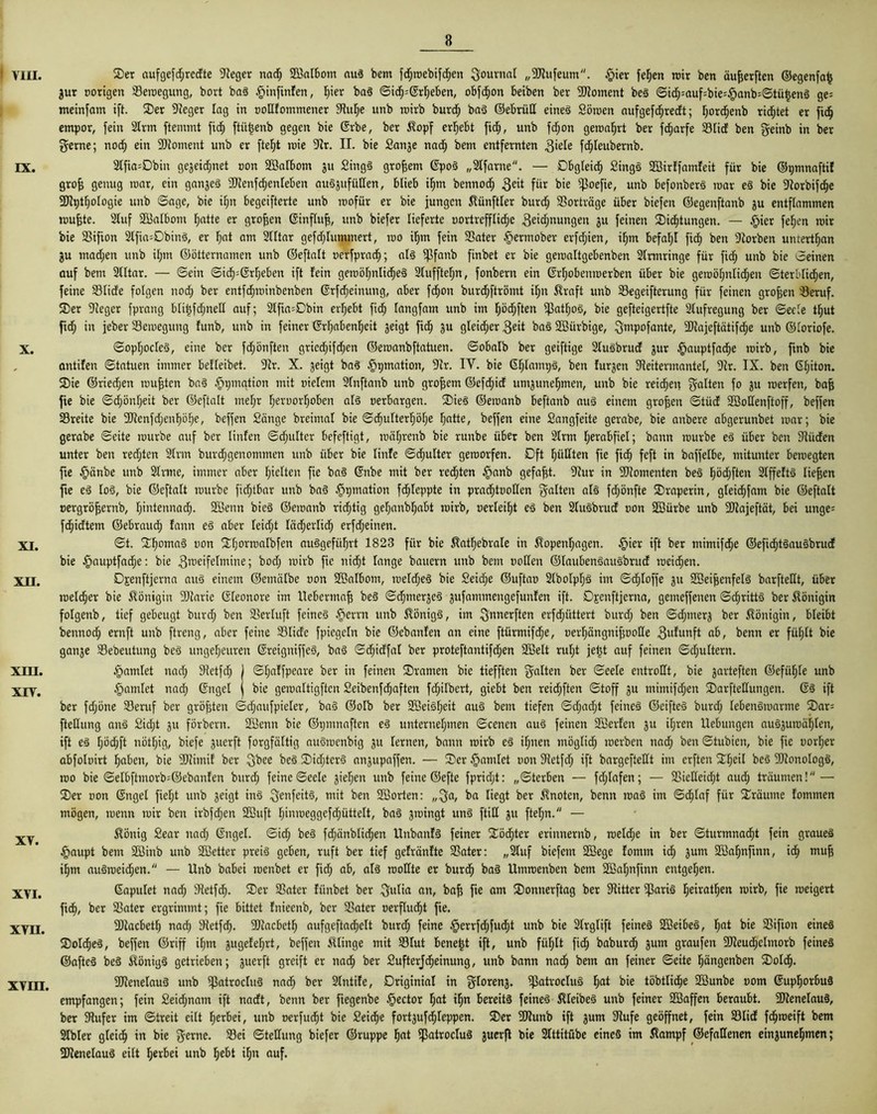 VIII. ix. X. XI. XII. XIII. XIV. XV. XVI. XVII. XVIII. 2>er aufgefd;redte Sieger nadf) SBalbotn aus bern fd;roebifd)en Journal „SJtufeum. §ier feljen mir ben äufjerften ©egenfa£ gur porigen Seroegung, bort baS $infinfen, I)ier baS ©icf)=@rheben, obfdfjon beiben ber SJtoment beS ©idfj=auf=bie'|>anb=©tüt5enS ge= meinfam ift. 35er Sieger lag in podlotnmener Stutze unb rcirb burdf) baS ©ebrüd eines Söroen aufgefdfjredt; hordfjenb richtet er ftch empor, fein 2lrm ftemmt fic^ ftiitjenb gegen bie ©rbe, ber Kopf ergebt fidf), unb fd;ott gercaljrt ber fcfjarfe 23lid ben geinb in ber gerne; nod; ein SJtoment unb er fteht roie Sir. II. bie Sanje nach bem entfernten giele fdjleubernb. 2tfia=Dbin gejeid;net pon Söalbom 31t SingS großem ©poS „SIfarne. — Obgleich SingS Söirlfamfeit für bie ©pmnaftif grofj genug roar, ein gan3eS 9Jtenfd;enleben auSjufüden, blieb iljm bennod; 3ed für bie $oefie, unb befonberS rcar eS bie Storbifdfje SJiptfjologie unb ©age, bie iljn begeiftcrte unb rcofür er bie jungen Zünftler burdfj Vorträge über biefen ©egenftanb 3U entflammen muffte. Stuf SBalbont ^atte er großen ©influfj, unb biefer lieferte oortrefflicf)e geidjnungen 3U feinen SDidfjtungen. — §ier feljen mir bie SBifion 2lfia=DbinS, er ljat am Slltar gefdjlummert, roo djin fein 33ater §ermober erfd;ien, iljm befahl fic^ ben Siorben untertfjan ju madjeit unb il;m ©öttcrnamen unb ©eftalt perfpradjj; als $fanb finbet er bie gemaltgebenben Slrmringe für fid; unb bie ©einen auf bem Slltar. — ©ein ©id^ßrtjeben ift lein gemöfjnlidfjeS Sluffteljn, fonbern ein ©rljobenrcerben über bie geroöf)nlid;en ©terldidhen, feine Sßlicfe folgen nod; ber entfcfjrcinbenben ©rfdjeinung, aber fdfjon burd;ftrömt il;n Kraft unb Segeifterung für feinen großen iöeruf. 3)er Sieger fprang blitjfdjned auf; 2lfia=Dbin ergebt fiel) langfam unb im haften ^at£)oS, bie gefteigertfte Slufregung ber ©eele tljut ftd; in jeber Semegung funb, unb in feiner ©rljabenfjeit geigt fiel) gu gleicher geit baS SBürbige, ^smpofante, SJtajeftätifdje unb ©loriofe. ©opfjocleS, eine ber fd;önften griedhifcljen ©emanbftatuen. ©obalb ber geiftige SluSbrud gur §auptfadf)e rcirb, ftnb bie antifen ©tatuen immer betreibet. Sir. X. geigt baS ^pmation, Sir. IV. bie ©hlampS, ben fur3cn Sieitermantel, Sir. IX. ben Gfjiton. 35ie ©riedjen mufften baS §ijination mit pielcm Slnftanb unb großem ©efd;id umgunehmen, unb bie reichen galten f° gu rcerfen, baff fie bie ©dt)önt;eit ber ©eftalt mel;r heroorfjoben als perbargen. 35ieS ©ercanb beftanb aus einem großen ©tüd Söodenftoff, beffen Sreite bie SJtenfdjenhöhe, beffen Sänge breimal bie ©dfjulterfjöfje hatte, beffen eine Sangfeite gerabe, bie anbere abgerunbet rcar; bie gerabe ©eite rcurbe auf ber linfen ©djulter befeftigt, rcäljrenb bie runbe über ben Slrm herabfiel; bann rcurbe eS über ben Siüden unter ben redeten Sinn burd^genommen unb über bie linfe ©dfjulter gercorfen. Dft füllten fie fich feft in baffelbe, mitunter bercegten fte $änbe unb Slrme, immer aber hielten fie baS ©nbe mit ber red;ten §anb gefaxt. Siur in SJiomenten beS fjödjften SlffeftS lieffen fte eß loS, bie ©eftalt rcurbe fidjtbar unb baS §pmation fd;leppte in pradfjtpoden galten als fdjönfte 35raperin, gteidfjfam bie ©eftalt pergröffernb, hintennaef). Sßenn bieS ©ercanb richtig gelianbljabt rcirb, perlei^t eä ben 2lu§brud pon SSürbe unb SJiajeftät, bei unge= fd^idtem ©ebraud; fann eß aber leid;t läcljerlicl) erfdjeinen. ©t. fE^omaä pon fEfjorrcalbfen auögefii^rt 1823 für bie Äatfjebrale in ßopenljagen. §ier ift ber mimifefje ©efid;täau§brud bie ^auptfadfie: bie gu’dfdttune; bod; rcirb fie nid^t lange bauern unb bem poden ©lauben§au§brud rceid^en. OEenftjerna auß einem ©emätbe pon SSalbom, ipeldjeä bie 2eid;e ©uftap Slbolpljö im ©dfjloffe 311 9Sei|enfelä barftedt, über rceld;er bie Königin 3)tarie ©leonore im Uebermafi beß <3djmer$eß 3ufatnmengefunfen ift. Djenftjerna, gemeffenen ©c^rittS ber Königin folgenb, tief gebeugt burd; ben SBerluft feines §errn unb Königs, im gnnerften erfd^üttert burd; ben ©d^rnerg ber Königin, bleibt bennod; ernft unb ftreng, aber feine 23lide fpiegeln bie ©ebanfen an eine ftürmifdje, perl;ängnifjpode 3l<funft ab, benn er füljlt bie ganje 33ebeutung beS ungeheuren ©reigniffeö, ba3 ©cfiidfal ber proteftantifcfien Sßelt rul;t je^t auf feinen ©djultern. fandet nad; Sletfd; f ©f;affpeare ber in feinen ©ramen bie tiefften galten ber ©eele entrodt, bie 3arteften ©efii^le unb fandet nach ©ngel j bie gercaltigftcn Seibenfdjaften fchilbert, giebt ben reid;ften ©toff 3U mimifdjen 35arftedungen. (Sß ift ber fdjöne 33eruf ber größten ©djaufpieler, baö ©olb ber SSei^h^it au§ bem tiefen ©d;ad;t feines ©cifteS burd; lebenärcarme 35ar= ftedung an§ Sicht 31t förbern. SBenn bie ©tjmnaften e^ unternehmen ©eenen aus feinen SSerfen 311 ihren Hebungen aus>3uroäi)len, ift eß l;öd;ft nöthig, biefe guerft forgfältig auöroenbig 3U lernen, bann rcirb eß ihnen möglid; rcerben nad; ben ©tubien, bie fie porher abfolpirt hoben, bie SJlimil ber gbee be§ 3)idjtcr§ anjupaffen. — 3)er fandet pon Sletfd; ift bargeftedt im erften f^he^ SJlonoIogö, rco bie ©elbftmorb=©ebanfen burd) feine ©eele giehen unb feine ©efte fpridjt: „©terben — fdjlafen; — SSiedeidjt aud; träumen! — 2)er pon ©ngel fiel;t unb 3eigt inä genfeit§, mit ben Sßorten: „ga, ba liegt ber knoten, benn rcaä im ©ctdaf für träume lommen mögen, rcenn rcir ben irbfdjen 2Buft hiorceggefdjüttelt, baß 3rcingt un§ ftid 3U ftet;n. — ^önig Sear nadj ©ngel. ©id; be§ fdjänblidjen Unbanf§ feiner Töchter erinnernb, roelche in ber ©turmnadht fein graueä §aupt bem Söinb unb SÜBetter preis geben, ruft ber tief gefränfte SSater: „Stuf biefern SBege lomm ich 3um 2öohnfinn/ ^ muÜ ihm auSrceidhen. — Unb babei roenbet er fid; ab, als roodte er burdE) baS Umrcenben bem SBaljnfinn entgehen. Gapulet nad; Stetfdh- 35er üßater liinbct ber gulia an, baff fie am 35onnerftag ber Stitter ißariS ^eirat^en rcirb, fie rceigert ftdh, ber SSater ergrimmt; fie bittet fnieenb, ber SSater perflucht fie. SJlacbetl) nad; Stetfd;. 3)iacbcth aufgeftad^elt burd; feine §errfd;fudht unb bie Slrglift feines SßeibeS, hot bie SSifion eines 35olcheS, beffen ©riff ihm 3ugefehrt, beffen klinge mit ©lut bene|t ift, unb fühlt fid; baburch 3um graufeit SUeucljclmorb feines ©afteS beS Königs getrieben; 3uerft greift er nach ber Sufterjcfieinung, unb bann nadf) bem an feiner ©eite häoQenben 35oIcfj. SJlenelauS unb iflatrocluS nach ber Slntile, Driginiol in gloren3. ^ßatrocluS hflt bie töbtlidhe SBunbe porn ©uphorbuS empfangen; fein 2eid;nam ift nadt, benn ber fiegenbe $ector l;ot ihn bereits feines ßleibeS unb feiner SBaffen beraubt. SflenelauS, ber Stufer im ©treit eilt h^bei, unb perfudht bie 2eid(je fort3ufd^leppen. 3)er SKunb ift 3um Stufe geöffnet, fein 93lid fdhrceift bem Slbler gleich in bie gerne. S3ei ©tedung biefer ©ruppe hot ipatrocluS juerft bie Slttitübe eines im Kampf ©efadenen ein3unehmen; SJtenelauS eilt herbei unb hebt ihn auf.